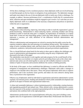 CIPDM Training/Induction Ceremony Lecture|
40 | P a g e
CIPDM……Mark of Professionalism
All the above challenges involve resolution practices where diplomatic skills are involved bearing
in mind that people are the key factors in mitigation of any predicaments. The diplomatic manager
and leader must adept in the use of relevant diplomatic skills to tackle any of above challenges. For
example, to address ‘decrease performance level’, a combination of skills like EI, communication
skills, reflection and open-mindedness might be engaged to get it resolve. Let’s note that you are to
deploy diplomatic skills in as addendum to the necessary competencies and policies in operations
within the unit or organisation.
IX. CONCLUSION
Management is about directing, improving, innovating in order to reach the organization’s goal of
profit-maximizing. Administration is about analyzing reports, correcting mistakes and solving
problems in order to reach the same goal. A company, an organization, an institution, or a nation
needs both. It must not only keep things going; it must also make things go: a distinction which
represents a succinct, yet valid, definition of the difference between administration and
management”.
Effective administration and management are critical to ensuring that the public sector has the
expertise needed to address the most pressing civic problems facing society. This includes a wide
range of actors, including federal, state, and local career civil servants; political appointees;
contractors; academics; and professional associations and good government organizations.
This is a broad field and a deep bench for the nation to draw upon to address the challenges and
issues in administration and management successfully using the array of diplomatic skills
discussed in the body of this paper.
The stakeholders must decide to work together and make progress for the overall benefit of the
society. Our duty as an institute is to inspire action by providing forum such as this where state
and non-state actors can rob mind together to come up with workable solutions to arrest the
malaise of spate of insecurity and economic doldrums the country is battling presently.
In the body of this paper, we have established that diplomacy is central to efficient and effective
mitigation of management and administrative challenges. Diplomatic skills make a manager or
employee to be shoulder above their peers. Those who possess diplomatic skills turns in superior
performance, and it also accelerate career growth, and makes one more attractive during talent
hunt, or promotion in the organisation.
Effective use of diplomatic skills by individual in organisations and nations administrative system
regularly will entrench justice, bonding and satisfaction which yields sustainable development and
growth in all aspect of human and organisational endeavours.
A robust and sustainable diplomacy is about maintaining positive relationship, creating harmony,
and engendering goodwill and mutual trust. When alloyed with a strong administrative system,
then the trajectory of the product is potential exponential growth for the benefit of the organisation
and nations who combines both in the right proportion.
Administrative professionals who acquired diplomatic skills play a key part in holding a team
together and a lot of organizations would fall apart without them. Professionals who hold well-
 