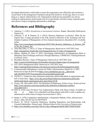CIPDM Training/Induction Ceremony Lecture|
41 | P a g e
CIPDM……Mark of Professionalism
developed administrative skills help to ensure the organization runs efficiently and constitute a
crucial factor in the management of projects and growth initiatives. In this age, there is no such
thing as a ‘typical’ administrative role. Organizations (both private and public) are always
looking for administrative professionals who fit in specifically with their unique corporate goals
and culture to help in mitigating administrative challenges.
References and Bibliography
1. Adeniran, T. (1983). Introduction to international relations. Ibadan: Macmillan Publications
Nigeria Ltd.
2. Alammar, F. M. & Pauleen, D. J. (2015). Business Diplomacy in Practice: What Do the
Experts Say? A paper presented at the 29th Annual Conference of the Australian and New
Zealand Academy of Management, At New Zealand, Queenstown, December 2015. Available
online at
https://www.researchgate.net/publication/285971846_Business_Diplomacy_in_Practice_Wh
at_Do_the_Experts_Say
3. Anna Mar (May 11, 2013). 21 Types of Management. Retrieved on 14/07/2021 from
https://management.simplicable.com/management/new/21-types-of-management
4. Bakare, Adebola, R. (June 12, 2021). Developing Administrative & Management Skills in
Mitigating Their Challenges and Issues Through Diplomacy. CIPDM 2021 Training/Induction
Ceremony, Ilorin.
5. Boundless Business. Types of Management. Retrieved on 14/07/2021 from
https://courses.lumenlearning.com/boundless-business/chapter/types-of-management/
6. CFI. (2021) Management Skills. Retrieved on 15/07/2021 from
https://corporatefinanceinstitute.com/resources/careers/soft-skills/management-skills/
7. Commonwealth Ombudsman, Lessons for Public Administration, Report No 11/2007.
Retrieved on Sept 28,2018 from https://www.ombudsman.gov.au/__data/assets
/pdf_file/0029/35597/Ten-principles-for-good-administration.pdf
8. CQ NET C. 6 behaviors that characterize politically skilled individuals in organizations and
how to learn them. https://www.ckju.net/en/blog/6-behaviors-characterize-politically-
skilled-individuals-organizations-how-learn-them/32148
9. Essays, UK. (November 2018). The Definition Of Diplomacy Politics Essay. Retrieved from
https://www.ukessays.com/essays/politics/the-definition-of-diplomacy-politics-
essay.php?vref=1
10. Half, R. (2018, June 22) Boost Your Administrative Skills with These 6 Steps. Available on
line at https://www.roberthalf.com/blog/salaries-and-skills/i-want-to-update-my-
administrative-skills-where-to-begin (Accessed June 6, 2021)
11. Heady, F. (1978). Comparative Administration: A Sojourner's Outlook. Public Administration
Review, 38(4), 358-365. doi:10.2307/975819
12. Henisz, W. (2014). Corporate Diplomacy: Building Reputations and Relationships with
External Stakeholders. Pennsylvania: Wharton School of the University of Pennsylvania
13. https://www.bartleby.com/essay/The-Five-Key-Managerial-Skills-PKZ7YMW5UKD5
 