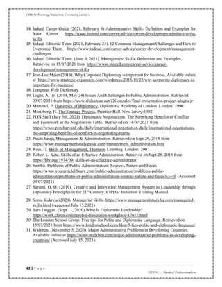 CIPDM Training/Induction Ceremony Lecture|
42 | P a g e
CIPDM……Mark of Professionalism
14. Indeed Career Guide (2021, February 8) Administrative Skills: Definition and Examples for
Your Career. https://www.indeed.com/career-advice/career-development/administrative-
skills
15. Indeed Editorial Team (2021, February 23). 12 Common Management Challenges and How to
Overcome Them. https://www.indeed.com/career-advice/career-development/management-
challenges
16. Indeed Editorial Team. (June 9, 2021). Management Skills: Definition and Examples.
Retrieved on 15/07/2021 from https://www.indeed.com/career-advice/career-
development/management-skills
17. Jean-Luc Meier (2016). Why Corporate Diplomacy is important for business. Available online
at https://www.strategic-expansion.com/wordpress/2016/10/23/why-corporate-diplomacy-is-
important-for-business/
18. Longman Web Dictionary
19. Lugtu, A. Jr. (2014, May 24) Issues And Challenges In Public Administration. Retrieved
09/07/2021 from https://www.slideshare.net/J2Gonzales/final-presentation-project-alugtu-jr
20. Marshall, P. Dynamics of Diplomacy, Diplomatic Academy of London. London: 1990
21. Mintzberg, H. The Strategy Process, Prentice Hall. New Jersey:1992
22. PON Staff (July 5th, 2021). Diplomatic Negotiations: The Surprising Benefits of Conflict
and Teamwork at the Negotiation Table. Retrieved on 14/07/2021 from
https://www.pon.harvard.edu/daily/international-negotiation-daily/international-negotiations-
the-surprising-benefits-of-conflict-in-negotiating-teams/
23. Prachi Juneja, Management & Administration. Retrieved on Sept 29, 2018 from
https://www.managementstudyguide.com/management_administration.htm
24. Rees, D. Skills of Management, Thomson Learning. London: 2001
25. Robert L. Katz. Skills of an Effective Administrator. Retrieved on Sept 28, 2018 from
https://hbr.org/1974/09/ skills-of-an-effective-administrator
26. Sambit. Problems of Public Administration: Sources, Nature and Faces.
https://www.yourarticlelibrary.com/public-administration/problems-public-
administration/problems-of-public-administration-sources-nature-and-faces/63449 (Accessed
09/07/2021)
27. Sarumi, O. O. (2019). Creative and Innovative Management System in Leadership through
Diplomacy Principles in the 21st
Century. CIPDM Induction Training Manual.
28. Sonia Kukreja (2020). Managerial Skills. https://www.managementstudyhq.com/managerial-
skills.html (Accessed July 15.2021)
29. Tara Duggan. (Sept 11, 2020) What Is Diplomatic Leadership?
https://work.chron.com/resolve-dissension-workplace-17077.html
30. The London School Group. Five tips for Polite and Diplomatic Language. Retrieved on
15/07/2021 from https://www.londonschool.com/blog/5-tips-polite-and-diplomatic-language/
31. Walyben. (November 5, 2020). Major Administrative Problems in Developing Countries.
Available online at https://www.walyben.com/major-administrative-problems-in-developing-
countries/ (Accessed July 15, 2021).
 