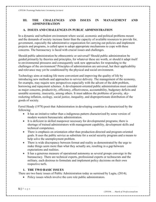 CIPDM Training/Induction Ceremony Lecture|
5 | P a g e
CIPDM……Mark of Professionalism
III. THE CHALLENGES AND ISSUES IN MANAGEMENT AND
ADMINISTRATION
A. ISSUES AND CHALLENGES IN PUBLIC ADMINISTRATION
In a dynamic and turbulent environment where social, economic and political problems mount
and the demands of society increase faster than the capacity of available resources to provide for,
government, especially the administrative organization for carrying out policies and implement
projects and programs, is called upon to adopt appropriate mechanisms to cope with these
concerns. The bureaucracy is faced with crucial issues and challenges.
Should public administration be ethnocentric or universal? Should public administration be
guided primarily by theories and principles, for whatever these are worth, or should it adapt itself
to environmental pressures and consequently seek new approaches for responding to the
challenges of the environment? Principles of administration are universal, but their applicability
and relevance may yet be conditioned by the physical and social environment.
Technology aims at making life more convenient and improving the quality of life by
introducing new methods and approaches to service delivery. The management of the economy,
for example, may require new perspectives especially with the advent of the debt problem,
borrowing and repayment schemes. A development-oriented public administration must consider
as major concerns, productivity, efficiency, effectiveness, accountability, budgetary deficits and
unstable economy, insecurity, among others. It must address the problems of poverty, sky-
rocketing inflation, ecology, social justice, inequality, and disproportionate distribution of the
goods of society.
Ferrel Heady (1978) posit that Administration in developing countries is characterized by the
following:
• It has an imitative rather than a indigenous pattern characterized by some version of
modern western bureaucratic administration.
• It is deficient in skilled manpower necessary for developmental programs; there is
shortage of trained administrators with management capability, development skills and
technical competence.
• There is emphasis on orientation other than production-directed and program-oriented
goals. It uses the public service as substitute for a social security program and a means to
help solve the unemployment problem.
• There is wide discrepancy between format and reality as demonstrated by the urge to
make things seem more than what they actually are, resulting in a gap between
expectations and realities.
• It has a generous measure of operational autonomy as several groups converge in the
bureaucracy. There are technical experts, professional experts or technocrats and the
military, each desirous to formulate and implement policy decisions on their own
respective turfs.
1. THE TWO BASIC ISSUES
There are two basic issues of Public Administration today as surmised by Lugtu, (2014);
• Policy issues which involve the core role public administrators.
 
