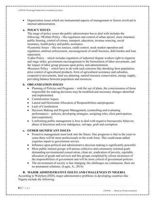CIPDM Training/Induction Ceremony Lecture|
6 | P a g e
CIPDM……Mark of Professionalism
• Organization issues which are instrumental aspects of management or factors involved in
internal administration.
a. POLICY ISSUES
The range of policy issues the public administrator has to deal with includes the
following: •Welfare Policy - like regulation and control of urban sprawl, slum clearance,
public housing, control of crimes, transport, education, revenue sourcing, social
insurance, health policy and public assistance.
•Economic Issues – like tax sources, credit control, stock market operation and
regulation, antitrust enforcement, encouragement of small business, debt burden and loan
repayment.
•Labor Policy – which includes regulation of industrial dispute workers right to organize
and stage strike; government encouragement to the formulation of labor movements, and
the impact of labor group pressure upon policy and administration.
•Resource Policy – which have to do with such concerns like shrinking farm population,
price control of agricultural products, form of agricultural assistance and subsidies,
cooperative movements, land use planning, natural resource conservation, energy supply,
providing balance between population and resources.
b. ORGANIZATION ISSUES
• Planning of Policies and Programs – with the use of plans, the consciousness of those
responsible for making decisions may be modified and necessary changes identified
and implemented.
• Centralization Argues
• Lateral and Horizontal Allocation of Responsibilities and programs
• Lack of Coordination
• Decision Making and Program Management, (controlling and evaluating
performance) – policies, developing strategies, assigning roles, elicit participation,
and cooperation)
• Confronting public management is how to deal with negative bureaucratic behavior,
abuse of discretion and over indulgence, red tape, graft and corruption.
c. OTHER SIGNIFICANT ISSUES
• Proactive management must look into the future. One prognosis is that in the years to
come there will be more professionals in the work force. This could mean added
expertise inputs to government service.
• Influence upon political and administrative decision making is significantly powerful.
• More public interest groups will pursue collective and community oriented goals
demanding environmental conservation, clean air, eradication of poverty, equitable
allocation of goods and services and this groups completed by citizen awareness of
the responsibilities of government and will be more critical of government policies.
• The environment of society is fast changing; the challenges are continuous; there are
no permanent solutions. (Lugtu, A., 2014)
B. MAJOR ADMINISTRATIVE ISSUES AND CHALLENGES IN NIGERIA
According to Walyben (2020), major administrative problems in developing countries like
Nigeria include the following:
 