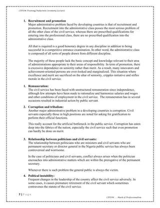 CIPDM Training/Induction Ceremony Lecture|
7 | P a g e
CIPDM……Mark of Professionalism
1. Recruitment and promotion
Major administrative problem faced by developing countries is that of recruitment and
promotion. Recruitment into the administrative class posses the most serious problem of
all the other class of the civil service, whereas there are prescribed qualifications for
entering into the professional class, there are no prescribed qualification into the
administrative class.
All that is required is a good honorary degree in any discipline in addition to being
successful in a competitive entrance examination. In other word, the administrative class
is composed of all sorts of people drawn from different discipline.
The majority of these people lack the basic concept and knowledge relevant to their area
of administrations appropriate to their areas of responsibility. In term of promotion, there
is excessive dependence on seniority rather than merit. As a result, many innovators and
achievement-oriented persons are over-looked and marginalized. This situation where
excellence and merit are sacrificed on the altar of seniority, cripples initiative and stifles
morale in the civil service.
1. Remuneration:
The civil service has been faced with unstructured remuneration since independence,
although few attempts have been made to rationalize and harmonize salaries and wages
and other conditions of employment in the civil service. The remuneration has in several
occasions resulted in industrial action by public servant.
2. Corruption and tribalism:
Another major administrative problem in a developing countries is corruption. Civil
servants especially those in high positions are noted for asking for gratification to
perform their official functions.
This really account for the artificial bottleneck in the public service. Corruption has eaten
deep into the fabrics of the nation, especially the civil service such that even promotion
can hardly be done on merit.
3. Relationship between politicians and civil servants:
The relationship between politicians who are ministers and civil servants who are
permanent secretary or director general in the Nigeria public service has always been
controversial and worrisome.
In the case of politicians and civil servants, conflict always arises when the politician
encroaches into administrative matters which are within the prerogative of the permanent
secretary.
Whenever there is such problem the general public is always the victim.
4. Political instability:
Frequent changes in the leadership of the country affect the civil service adversely. In
some cases, it causes premature retirement of the civil servant which sometimes
contravenes the statute of the civil service.
 
