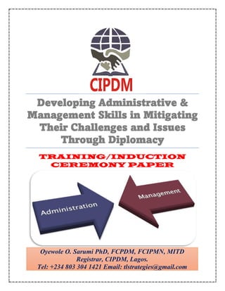 Developing Administrative &
Management Skills in Mitigating
Their Challenges and Issues
Through Diplomacy
TRAINING/INDUCTION
CEREMONY PAPER
Oyewole O. Sarumi PhD, FCPDM, FCIPMN, MITD
Registrar, CIPDM, Lagos.
Tel: +234 803 304 1421 Email: tlstrategies@gmail.com
 