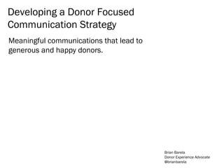 Meaningful communications that lead to
generous and happy donors.
Developing a Donor Focused
Communication Strategy
Brian Barela
Donor Experience Advocate
@brianbarela
 