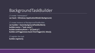 BackgroundTaskBuilder 
// create “namespace” 
var back = Windows.ApplicationModel.Background; 
// create instance of BackgroundTaskBuilder 
var builder = back.BackgroundTaskBuilder(); 
builder.name = “task name”; 
builder.taskEntryPoint = “jstask.js”; 
builder.setTrigger(new back.TimeTrigger(15, false)); 
// register the task 
builder.register(); 
 