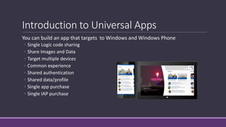 Introduction to Universal Apps 
You can build an app that targets to Windows and Windows Phone 
◦ Single Logic code sharing 
◦ Share Images and Data 
◦ Target multiple devices 
◦ Common experience 
◦ Shared authentication 
◦ Shared data/profile 
◦ Single app purchase 
◦ Single IAP purchase 
 