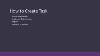 How to Create Task 
◦ Create jsWorker file 
◦ Implement Task Behaviors 
◦ Register 
◦ Declare it in Manifest 
 