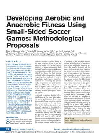 Developing Aerobic and
Anaerobic Fitness Using
Small-Sided Soccer
Games: Methodological
Proposals
Filipe M. Clemente, MSc,1,2
Fernando M. Lourenc¸o Martins, PhD,1,3
and Rui S. Mendes, PhD1
1
Department of Education, Polytechnic Institute of Coimbra, ESEC, Coimbra, Portugal; 2
University of Coimbra,
Coimbra, Portugal; and 3
Instituto de Telecomunicac¸o˜es, Delegac¸a˜o da Covilha˜, Covilha˜, Portugal
A B S T R A C T
SOCCER COACHES HAVE BEEN
INCREASING THE USE OF SMALL-
SIDED GAMES IN SOCCER TRAIN-
ING. THESE SMALL-SIDED GAMES
SHOW A SIMILAR EFFICIENCY AS
TRADITIONAL RUNNING METHODS
(WITHOUT THE USE OF A BALL) IN
DEVELOPING PHYSICAL FITNESS IN
SOCCER PLAYERS. MOREOVER,
SMALL-SIDED GAMES ENABLE THE
DEVELOPMENT OF BOTH TECHNI-
CAL SKILLS AND TACTICAL AC-
TIONS. HOWEVER, THERE IS LITTLE
KNOWLEDGE ABOUT THE PROPER
ORGANIZATION THAT IS NECES-
SARY FOR SMALL-SIDED GAMES
TO ACHIEVE THE DESIRED EF-
FECTS IN SOCCER PLAYERS. THIS
REVIEW AIMS TO SUMMARIZE THE
PHYSIOLOGICAL EFFECTS ON
SOCCER PLAYERS PROMOTED BY
SMALL-SIDED GAMES AND TO
DEVELOP A METHODOLOGICAL
SCHEMATIZATION FOR ORGANIZ-
ING SMALL-SIDED GAMES.
INTRODUCTION
S
occer training has evolved over
the past decades from methodo-
logical soccer training based on
analytical training, in which ﬁtness is
the most important factor, to new ap-
proaches where the tactical perfor-
mance is of greater importance. Both
methods have been a subject of many
scientiﬁc discussions. Nevertheless, it is
difﬁcult to discuss the best training
methods when the primary theories
supporting these methods are contro-
versial. As a result, coaches must select
methods by considering the players’
skills, competence, and even culture.
The aim of this article is to demonstrate
how to organize small-sided games in
soccer training without reducing the
efﬁciency of ﬁtness development of soc-
cer players.
Analytical (traditional) training advo-
cated ﬁtness as the main factor affect-
ing soccer performance. Even when
practicing technical actions in training,
the main priority is to develop ﬁtness
(10). In this method, the sessions are
generally organized by ﬁtness develop-
ment and tactical/strategic preparation.
Therefore, these sessions signiﬁcantly
increase the training time and reduce
the speciﬁcity of the training over a long
period. The primary beneﬁt of this
method is the development of players’
general ﬁtness by ensuring a strict con-
trol over the exercises during each task.
A limitation of the analytical training
method is the low level of speciﬁcity.
Even when performing technical ac-
tions, the speciﬁc dynamics of the
game are fragmented, thus reducing
the tactical thinking, the interrelation-
ships between players, and the poten-
tial to optimize the team’s playing style
(30). Nevertheless, in a soccer game,
the players perform for 90 minutes
with tactical awareness, identifying
the speciﬁc dynamics of the game
and self-organizing behavior during
goal opportunities throughout the
game. Thus, variability is always pres-
ent in the game, as well as the tactical
behavior and the speciﬁc relationships
between players, teammates, oppo-
nents, and the ball (8). All physical
and physiological responses are based
on the behavior that each player dem-
onstrates during the game. Thus, it is
possible for a player with excellent
long-distance endurance to lack tacti-
cal efﬁciency and for a player who lacks
long-distance endurance to have a level
of tactical behavior that is sufﬁcient for
high-quality performance (10). Based
K E Y W O R D S :
soccer; ﬁtness training; small-sided games;
performance
VOLUME 36 | NUMBER 3 | JUNE 2014 Copyright Ó National Strength and Conditioning Association76
 