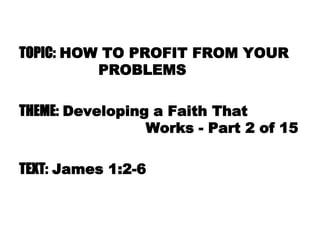 TOPIC: HOW TO PROFIT FROM YOUR
PROBLEMS
THEME: Developing a Faith That
Works - Part 2 of 15
TEXT: James 1:2-6
 