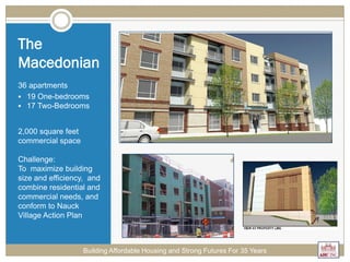 The
Macedonian
36 apartments
 19 One-bedrooms
 17 Two-Bedrooms
2,000 square feet
commercial space
Challenge:
To maximize building
size and efficiency, and
combine residential and
commercial needs, and
conform to Nauck
Village Action Plan
Building Affordable Housing and Strong Futures For 35 Years
 