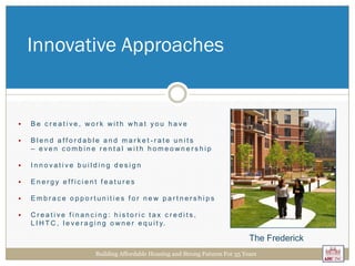  B e c r e a t i v e , w o r k w i t h w h a t y o u h a v e
 B l e n d a f f o r d a b l e a n d m a r k e t - r a t e u n i t s
– e v e n c o m b i n e r e n t a l w i t h h o m e o w n e r s h i p
 I n n o v a t i v e b u i l d i n g d e s i g n
 E n e r g y e f f i c i e n t f e a t u r e s
 E m b r a c e o p p o r t u n i t i e s f o r n e w p a r t n e r s h i p s
 C r e a t i v e f i n a n c i n g : h i s t o r i c t a x c r e d i t s ,
L I H T C , l e v e r a g i n g o w n e r e q u i t y.
Innovative Approaches
Building Affordable Housing and Strong Futures For 35 Years
The Frederick
 