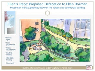 Ellen’s Trace: Proposed Dedication to Ellen Bozman
Pedestrian-friendly greenway between The Jordan and commercial building
Building Affordable Housing and Strong Futures For 35 Years
 Human
rights
 Local
government
 Urban
development
 Health &
Welfare
 Affordable
Housing
 Community
 