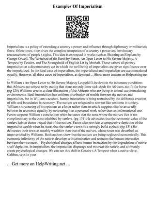 Examples Of Imperialism
Imperialism is a policy of extending a country s power and influence through diplomacy or militaristic
force. Often times, it involves the complete usurpation of a country s power and involuntary
renouncement of people s rights. This idea is expressed in works such as Shooting an Elephant by
George Orwell, The Wretched of the Earth by Fanon, An Open Letter to His Serene Majesty, A
Tempest by Cesaire, and The Strangehold of English Lit by Mnthali. These writers all portray
imperialism as a discriminatory act in which the well being of imperialists are given significance over
the imperialized. In the ideal case of imperialism, the imperialized and imperialists are accommodated
equally. However, all these cases of imperialism, as depicted ... Show more content on Helpwriting.net
...
In William s An Open Letter to His Serene Majesty Leopold II, he depicts the inhumane conditions
that Africans are subject to by stating that there are only three sick sheds for Africans, not fit for horse.
(pg 120) Williams creates a clear illustration of the Africans who are living in animal accommodating
environments. Ideal imperialism has uniform distribution of wealth between the natives and
imperialists, but in William s account, human interaction is being restrained by the deliberate creation
of rifts and boundaries in economy. The natives are relegated to servant like positions in society.
William s structuring of his opinions as a letter rather than an article suggests that he assuredly
believes in economic equality by structuring it as a personal work rather than an informational one.
Fanon supports William s conclusions when he states that the zone where the natives live is not
complimentary to the zone inhabited by settlers. (pg 131) He advocates that the economic value of the
settlers habitat doesn t equal that of the natives. Fanon also provides a comparative depiction of the
imperialist wealth when he states that the settler s town is a strongly build asphalt. (pg 131) He
delineates their town as notably wealthier than that of the natives, whose town was described as
impoverished by Williams. Both authors show that the natives are being neglected economically. This
economic inferiority of the natives develops a discrimination and restrains the human interaction
between the two races. Psychological changes affects human interaction by the degradation of native
s self depiction. In imperialism, the imperialists disparage and mistreat the natives and ultimately
create psychological changes. We can see this shift in Cesaire s A Tempest when a native slave,
Caliban, says In your
... Get more on HelpWriting.net ...
 