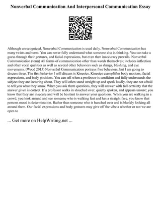 Nonverbal Communication And Interpersonal Communication Essay
Although unrecognized, Nonverbal Communication is used daily. Nonverbal Communication has
many twists and turns. You can never fully understand what someone else is thinking. You can take a
guess through their gestures, and facial expressions, but even then inaccuracy prevails. Nonverbal
Communication (term) All forms of communication other than words themselves; includes inflection
and other vocal qualities as well as several other behaviors such as shrugs, blushing, and eye
movements. (Wood 2015) Nonverbal Communication portrays five behaviors, but I am going to
discuss three. The first behavior I will discuss is Kinesics. Kinesics exemplifies body motions, facial
expressions, and body positions. You can tell when a professor is confident and fully understands the
subject they are lecturing about. They will often stand straight up and speak loudly, they are not afraid
to tell you what they know. When you ask them questions, they will answer with full certainty that the
answer given is correct. If a professor walks in slouched over, quietly spoken, and appears unsure; you
know that they are insecure and will be hesitant to answer your questions. When you are walking in a
crowd, you look around and see someone who is walking fast and has a straight face, you know that
persons mood is determination. Rather than someone who is hunched over and is blankly looking all
around them. Our facial expressions and body gestures may give off the vibe a whether or not we are
open to
... Get more on HelpWriting.net ...
 