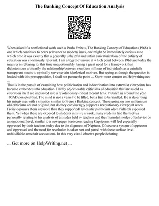 The Banking Concept Of Education Analysis
When asked if a nonfictional work such a Paulo Freire s, The Banking Concept of Education (1968) is
one which continues to bears relevance to modern times, one might be immediately curious as to
which time it was exactly that a generally unhelpful and unfair caricaturization of the entirety of
education was enormously relevant. I am altogether unsure at which point between 1968 and today the
inquirer is referring to, this time unquestionably having a great need for a framework that
dichotomizes arbitrarily the relationship between countless millions of individuals as a painfully
transparent means to cynically serve certain ideological motives. But seeing as though the question is
loaded with this presupposition, I shall not pursue the point ... Show more content on Helpwriting.net
...
That is in the pursuit of examining how politicization and indoctrination into extremist viewpoints has
become embedded into education. Hardly objectionable criticisms of education that are as old as
education itself are implanted into a revolutionary critical theorist lens. Plutarch in around the year
100AD posseted that, The mind is not a vessel to be filled, but a fire to be kindled. He is describing
his misgivings with a situation similar to Freire s Banking concept. These going on two millennium
old criticisms are not original, nor do they convincingly support a revolutionary viewpoint when
Freire espouses them anymore than they supported Hellenistic pantheism when Pultarch espoused
them. Yet when these are exposed to students in Freire s work, many students find themselves
personally relating to his analysis of attitudes held by teachers and their harmful modes of behavior on
an emotional level, similar to a newspaper horoscope reading Capricorns will feel especially
oppressed by their teachers today due to the alignment of Neptune. Of course a system of oppressor
and oppressed and the need for revolution is taken part and parcel with these surface level
unfalsifiable armchair accusations. In this very class I observe people debating
... Get more on HelpWriting.net ...
 