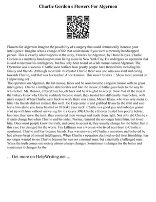 Charlie Gordon s Flowers For Algernon
Flowers for Algernon Imagine the possibility of a surgery that could dramatically increase your
intelligence. Imagine what a change of life that could mean if you were a mentally handicapped
person. This is exactly what happens in the story, Flowers for Algernon, by Daniel Keyes. Charlie
Gordon is a mentally handicapped man living alone in New York City. He undergoes an operation that
is said to increase his intelligence, but has only been tested on a lab mouse named Algernon. The
Operation was a success. Charlie soon realizes how poorly people have treated him including his
family and friends. Although most folk mistreated Charlie there was one who was kind and caring
towards Charlie, and that was his teacher, Alice Kinnian. This novel follows ... Show more content on
Helpwriting.net ...
The operation on Algernon, the lab mouse, fades and he soon become a regular mouse with no great
intelligence. Charlie s intelligence deteriorates and like the mouse, Charlie goes back to the way he
was before. Mr. Donnor, offered him his job back and he was glad to accept. Now that all the men at
the Bakery knew why Charlie suddenly became smart, they treated him differently than before, with
more respect. When Charlie went back to work there was a man, Meyer Klaus, who was very mean to
him. His friends did not tolerate this well. Joe Carp came in and grabbed Klaus by the shirt and said
leave him alone you lousy bastard or Ill brake your neck. Charlie is a good guy and nobodys gonna
start up with him without answering for it. (Keyes 308) Charlie s friends treated him poorly before,
but once they knew the truth, they corrected their wrongs and made them right. Not only did Charlie s
friends change but when Charlie and his sister, Norma, reunited she no longer hated him, but loved
him. Once most people know the truth, and come to accept it, they usually change for the better, but in
this case Fay changed for the worse. Fay Lilliman was a woman who lived next door to Charlie s
apartment. Charlie and Fay became friends. Fay was unaware of Charlie s operation and believed he
had always been of normal intelligence. When Charlie s operation declined so did their friendship. Fay
no longer wanted to see Charlie because he was not a normal man, but a mentally challenged man.
When the truth comes out society almost always changes. Sometimes it changes for the better and
sometimes it changes for the
... Get more on HelpWriting.net ...
 