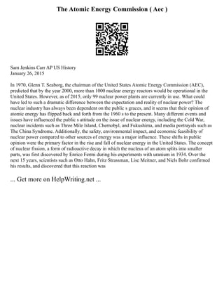 The Atomic Energy Commission ( Aec )
Sam Jenkins Carr AP US History
January 26, 2015
In 1970, Glenn T. Seaborg, the chairman of the United States Atomic Energy Commission (AEC),
predicted that by the year 2000, more than 1000 nuclear energy reactors would be operational in the
United States. However, as of 2015, only 99 nuclear power plants are currently in use. What could
have led to such a dramatic difference between the expectation and reality of nuclear power? The
nuclear industry has always been dependent on the public s graces, and it seems that their opinion of
atomic energy has flipped back and forth from the 1960 s to the present. Many different events and
issues have influenced the public s attitude on the issue of nuclear energy, including the Cold War,
nuclear incidents such as Three Mile Island, Chernobyl, and Fukushima, and media portrayals such as
The China Syndrome. Additionally, the safety, environmental impact, and economic feasibility of
nuclear power compared to other sources of energy was a major influence. These shifts in public
opinion were the primary factor in the rise and fall of nuclear energy in the United States. The concept
of nuclear fission, a form of radioactive decay in which the nucleus of an atom splits into smaller
parts, was first discovered by Enrico Fermi during his experiments with uranium in 1934. Over the
next 15 years, scientists such as Otto Hahn, Fritz Strassman, Lise Meitner, and Niels Bohr confirmed
his results, and discovered that this reaction was
... Get more on HelpWriting.net ...
 