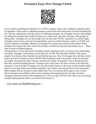 Persuasive Essay Over Teenage Curfew
A city council is debating the adoption of a 10 P.M. weekday curfew and a midnight weekend curfew
for teenagers. If the curfew is adopted teenagers on the streets after those hours would be breaking the
law. The new adjustment to having curfews would keep teenagers out of trouble, because when people
are telling the teenagers they need to be home at a certain time, then they will obey what people are
telling them. Teenagers are not old enough to be out later than 10 P.M., especially on a school night.
Teenagers need to have some sort of responsibility and one could be having a curfew at 10 P.M. and
on the weekends at midnight. Majority of teenagers have sports they attend to after school. When
teenagers have sports they don t want to be out past a certain time because their bodies are so ... Show
more content on Helpwriting.net ...
Teenagers have a lot on their plates including: school, looking for jobs, or having a job, relationships,
and sports. Teenagers would need to arrive home by 10 P.M. This shouldn t interfere with young
peoples lives because they shouldn t be out that late anyways. Now if a teenager has a job they would
need to get off of work by at least 9:30 P.M. That should give him or her plenty of time to go home,
eat supper, do homework, take a shower, and then go to sleep. If teenagers were to disobey this law
then they would be breaking the law. Teenagers now a days aren t the same as back in the older day
teenagers. It use to be that if someone was out after dinner time he or she mom or dad would be really
upset or even mad at them and tell them quickly to get to their room and go do he or she homework.
Most students that are focused on their studies they won t be out past about eight or nine o clock.
These teenagers are probably in their rooms studying and preparing for the next day of school.
Teenagers need to be aware of how dangerous it is to be out past 10 P.M. It isn t like it use to be going
outside without parents and no one messed with anyone as
... Get more on HelpWriting.net ...
 