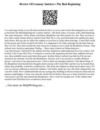 Review Of Lemony Snicket s The Bad Beginning
I ve read many books in my life that touched me but I ve never read a book that changed me as much
as the book The Bad Beginning by Lemony Snicket.. The book starts, of course, with a bad beginning.
The main characters, Violet, Klaus, and Sunny Baudelaire lose their parents in a fire. They are sent to
live with a really distant relative named Count Olaf. He is very cruel and makes the orphans do many
hard chores. But one day he offers the orphans to join him in a play about marriage. Count Olaf would
be the groom and Violet would be the bride. It is supposed to be a fake marriage but the kids find out
that it is real. They find out that the only reason he is doing it was to steal the Baudelaire fortune. They
refused were forced to participate. During ... Show more content on Helpwriting.net ...
I say that because I felt bad for the orphans but they helped me understand that not every relative will
be kind. Like Count Olaf. Plus, if someone is mean in the beginning and then they suddenly become
nice, they probably mean more harm than good. Another thing I realized was that my life can turn
around at any moment. Just like the Baudelaires. Second, now I see myself as a totally different
person. I am more of an open person now. I like to share my thoughts and how I feel about things. If
the Baudelaires had shared their thoughts about staying with Count Olaf, and the way he treated them
earlier they probably would have suffered less. This book also helped me think about others more. If I
ever see anyone suffering as much the orphans I will totally speak up. Last, this book changed the way
I see the world. Now I understand that on any average day anything as bad as losing my home and my
parents could happen. I know now that the world will not believe that you ve been tortured if you don
t have proof, just like they denied the Baudelaires. Also, I trust less people now. If the orphans had
trusted Count Olaf their lives would have been much
... Get more on HelpWriting.net ...
 