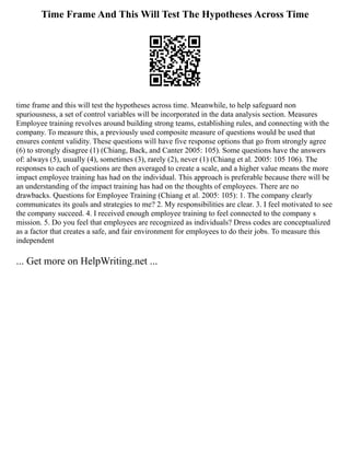 Time Frame And This Will Test The Hypotheses Across Time
time frame and this will test the hypotheses across time. Meanwhile, to help safeguard non
spuriousness, a set of control variables will be incorporated in the data analysis section. Measures
Employee training revolves around building strong teams, establishing rules, and connecting with the
company. To measure this, a previously used composite measure of questions would be used that
ensures content validity. These questions will have five response options that go from strongly agree
(6) to strongly disagree (1) (Chiang, Back, and Canter 2005: 105). Some questions have the answers
of: always (5), usually (4), sometimes (3), rarely (2), never (1) (Chiang et al. 2005: 105 106). The
responses to each of questions are then averaged to create a scale, and a higher value means the more
impact employee training has had on the individual. This approach is preferable because there will be
an understanding of the impact training has had on the thoughts of employees. There are no
drawbacks. Questions for Employee Training (Chiang et al. 2005: 105): 1. The company clearly
communicates its goals and strategies to me? 2. My responsibilities are clear. 3. I feel motivated to see
the company succeed. 4. I received enough employee training to feel connected to the company s
mission. 5. Do you feel that employees are recognized as individuals? Dress codes are conceptualized
as a factor that creates a safe, and fair environment for employees to do their jobs. To measure this
independent
... Get more on HelpWriting.net ...
 