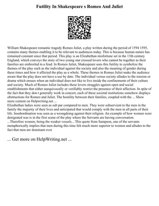 Futility In Shakespeare s Romeo And Juliet
William Shakespeare romantic tragedy Romeo Juliet, a play written during the period of 1594 1595,
contains many themes enabling it to be relevant to audiences today. This is because human nature has
remained constant since that period. This play is an Elizabethan misfortune set in the 13th century
England, which conveys the story of two young star crossed lovers who cannot be together as their
families are embroiled in a feud. In Romeo Juliet, Shakespeare uses this futility to symbolize the
themes of the play such as the individual against the society and also the meaning of gender during
these times and how it affected the play as a whole. These themes in Romeo Juliet make the audience
aware that the play does not have a use by date. The individual versus society alludes to the tension or
drama which ensues when an individual does not like to live inside the confinements of their culture
and society. Much of Romeo Juliet includes these lovers struggles against open and social
establishments that either unequivocally or verifiably restrict the presence of their affection. In spite of
the fact that they don t generally work in concert, each of these societal institutions somehow displays
obstructions for Romeo and Juliet. The hostility between their families, coupled with the ... Show
more content on Helpwriting.net ...
Elizabethan ladies were seen as sub par compared to men. They were subservient to the men in the
family the majority of their lives and anticipated that would comply with the men in all parts of their
life. Insubordination was seen as a wrongdoing against their religion. An example of how women were
denigrated was is in the first scene of the play where the Servants are having conversation.
...Therefore women, being the weaker vessels... This quote from Sampson, one of the servants
metaphorically implies that men during this time felt much more superior to women and alludes to the
fact that men are dominant over
... Get more on HelpWriting.net ...
 