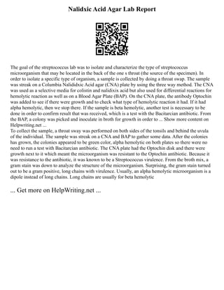 Nalidxic Acid Agar Lab Report
The goal of the streptococcus lab was to isolate and characterize the type of streptococcus
microorganism that may be located in the back of the one s throat (the source of the specimen). In
order to isolate a specific type of organism, a sample is collected by doing a throat swap. The sample
was streak on a Columbia Nalididxic Acid agar (CNA) plate by using the three way method. The CNA
was used as a selective media for colistin and nalidixix acid but also used for differential reactions for
hemolytic reaction as well as on a Blood Agar Plate (BAP). On the CNA plate, the antibody Optochin
was added to see if there were growth and to check what type of hemolytic reaction it had. If it had
alpha hemolytic, then we stop there. If the sample is beta hemolytic, another test is necessary to be
done in order to confirm result that was received, which is a test with the Bacitarcian antibiotic. From
the BAP, a colony was picked and inoculate in broth for growth in order to ... Show more content on
Helpwriting.net ...
To collect the sample, a throat sway was performed on both sides of the tonsils and behind the uvula
of the individual. The sample was streak on a CNA and BAP to gather some data. After the colonies
has grown, the colonies appeared to be green color, alpha hemolytic on both plates so there were no
need to run a test with Bacitarcian antibiotic. The CNA plate had the Optochin disk and there were
growth next to it which meant the microorganism was resistant to the Optochin antibiotic. Because it
was resistance to the antibiotic, it was known to be a Streptococcus virulence. From the broth mix, a
gram stain was down to analyze the structure of the microorganism. Surprising, the gram stain turned
out to be a gram positive, long chains with virulence. Usually, an alpha hemolytic microorganism is a
dipole instead of long chains. Long chains are usually for beta hemolytic
... Get more on HelpWriting.net ...
 
