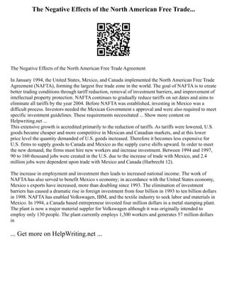 The Negative Effects of the North American Free Trade...
The Negative Effects of the North American Free Trade Agreement
In January 1994, the United States, Mexico, and Canada implemented the North American Free Trade
Agreement (NAFTA), forming the largest free trade zone in the world. The goal of NAFTA is to create
better trading conditions through tariff reduction, removal of investment barriers, and improvement of
intellectual property protection. NAFTA continues to gradually reduce tariffs on set dates and aims to
eliminate all tariffs by the year 2004. Before NAFTA was established, investing in Mexico was a
difficult process. Investors needed the Mexican Government s approval and were also required to meet
specific investment guidelines. These requirements necessitated ... Show more content on
Helpwriting.net ...
This extensive growth is accredited primarily to the reduction of tariffs. As tariffs were lowered, U.S.
goods became cheaper and more competitive in Mexican and Canadian markets, and at this lower
price level the quantity demanded of U.S. goods increased. Therefore it becomes less expensive for
U.S. firms to supply goods to Canada and Mexico as the supply curve shifts upward. In order to meet
the new demand, the firms must hire new workers and increase investment. Between 1994 and 1997,
90 to 160 thousand jobs were created in the U.S. due to the increase of trade with Mexico, and 2.4
million jobs were dependent upon trade with Mexico and Canada (Harbrecht 12).
The increase in employment and investment then leads to increased national income. The work of
NAFTA has also served to benefit Mexico s economy; in accordance with the United States economy,
Mexico s exports have increased, more than doubling since 1993. The elimination of investment
barriers has caused a dramatic rise in foreign investment from four billion in 1993 to ten billion dollars
in 1998. NAFTA has enabled Volkswagen, IBM, and the textile industry to seek labor and materials in
Mexico. In 1994, a Canada based entrepreneur invested four million dollars in a metal stamping plant.
The plant is now a major material suppler for Volkswagen although it was originally intended to
employ only 130 people. The plant currently employs 1,300 workers and generates 57 million dollars
in
... Get more on HelpWriting.net ...
 