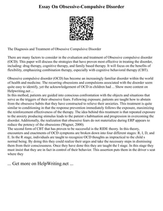 Essay On Obsessive-Compulsive Disorder
The Diagnosis and Treatment of Obsessive Compulsive Disorder
There are many factors to consider in the evaluation and treatment of Obsessive compulsive disorder
(OCD). This paper will discuss the strategies that have proven most effective in treating the disorder,
including: drug therapy, cognitive therapy, and family based therapy. It will focus on the benefits of
flexibility, emphasizing combination therapy, especially with cognitive behavioral therapy (CBT).
Obsessive compulsive disorder (OCD) has become an increasingly familiar disorder within the world
of health and medicine. The recurring obsessions and compulsions associated with the disorder seem
quite easy to identify, yet the acknowledgement of OCD in children had ... Show more content on
Helpwriting.net ...
In this method, patients are guided into conscious confrontation with the objects and situations that
serve as the triggers of their obsessive fears. Following exposure, patients are taught how to abstain
from the obsessive habits that they have constructed to relieve their anxieties. This treatment is quite
similar to conditioning in that the response prevention immediately follows the exposure, maximizing
the reinforcement effectiveness of the therapy. The idea behind this treatment is that repeated exposure
to the anxiety producing stimulus leads to the patient s habituation and progression in overcoming the
disorder. Additionally, the realization that obsessive fears do not materialize during ERP appears to
reduce the potency of the obsessions (Wagner, 2000).
The second form of CBT that has proven to be successful is the RIDE theory. In this theory,
encounters and enactments of OCD symptoms are broken down into four different stages: R, I, D, and
E. In the R stage, individuals are taught to recognize OCD thoughts as impractical to the child s
normal being. By doing this they could realize their urges and take the necessary steps in dismissing
them from their consciousness. Once they have done this they are taught the I stage. In this stage they
must insist that they are in fact in control of their behavior. This assertion puts them in the driver s seat
where they
... Get more on HelpWriting.net ...
 