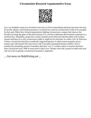 Circumcision Research Argumentative Essay
Let s say breakfast cereal was invented to prevent you from masturbating and keep men pure and sane.
In Jewish, Islamic, and Christian practices a newborn boy must be circumcised in order to be accepted
by their god. Others have formed organizations fighting circumcision a surgery that removes the
foreskin covering the glans of the penis because it is viewed as inhumane and extremely traumatic to a
newborn boy. Thankfully, people have found scientific proof which provide the public with medical
reasons and facts as to why circumcision might or might not be necessary in a male s life. In American
Culture, circumcision has been a medically suggested practice in order to prevent penile cancer,
urinary tract infections(UTIs) and a lower risk of sexually transmitted diseases (STDs). Not to
mention the astounding amount of numbers that show over 2.1 million males in America that have
been circumcised since 2008 at some point in their lives. Despite what side a parent or adult male may
side on as far as getting a circumcision research is important.
... Get more on HelpWriting.net ...
 
