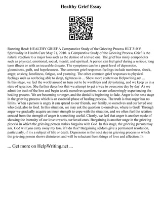 Healthy Grief Essay
Running Head: HEALTHY GRIEF A Comparative Study of the Grieving Process HLT 310 V
Spirituality in Health Care May 21, 2010. A Comparative Study of the Grieving Process Grief is the
natural reaction to a major loss such as the demise of a loved one. The grief has many components
such as physical, emotional, social, mental, and spiritual. A person can feel grief during a serious, long
term illness or with an incurable disease. The symptoms can be a great level of depression,
gloominess, guilt, and hopelessness. The common grief responses feelings include numbness, shock,
anger, anxiety, loneliness, fatigue, and yearning. The other common grief responses to physical
feelings such as not being able to sleep, tightness in ... Show more content on Helpwriting.net ...
In this stage, we feel the world around us turn out to be worthless and devastating, and we keep us in a
state of rejection. She further describes that we attempt to get a way to overcome day by day. As we
admit the truth of the loss and begin to ask ourselves question, we are unknowingly experiencing the
healing process. We are becoming stronger, and the denial is beginning to fade. Anger is the next stage
in the grieving process which is an essential phase of healing process. The truth is that anger has no
limits. When a person is angry it can spread to our friends, our family, to ourselves and our loved one
who died, also to God. In this situation, we may ask the question to ourselves, where is God? Through
anger we gradually acquire an inner strength to cope with the situation, and we often feel the relation
created from the strength of anger is something useful. Clearly, we feel that anger is another mode of
showing the intensity of our love towards our loved ones. Bargaining is another stage in the grieving
process in which the grieving person makes bargains with God. In this stage, the grieving person may
ask, God will you carry away my loss, if I do this? Bargaining seldom give a permanent resolution,
particularly, if it s a subject of life or death. Depression is the next step in grieving process in which
the grieving person shows disinterest and will be reluctant from things of love and affection. In
... Get more on HelpWriting.net ...
 