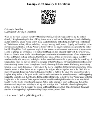 Examples Of Chivalry In Excalibur
Chivalry in Excalibur
(A critique of Chivalry in Excalibur)
What are the main ideals of chivalry? More importantly, who followed and lived by the code of
chivalry? Knights during the time of King Arthur were notorious for following the ideals of chivalry,
and an honorable knight would follow these ideals till the end of his time. Chivalry is a combination
of Christian and military ideals including: courage, honesty, faith, respect, loyalty and humility. In the
movie Excalibur the life of King Arthur is followed from the days before his conception to the end of
his life. King Uther Pendragon used magic from a sorcerer with immense supernatural powers named
Merlin to change his appearance to look like the Duke; so, that he could sleep with the Duke s wife.
However, Merlin made lustful Uther Pendragon promise that whatever came out of this union would
be his, and Merlin ends up getting Arthur from this union. Arthur grows up as a squire raised by
another family who happen to be knights. Arthur soon finds out that he is going to be the next King of
England and finds out that his father was the great Uther Pendragon. Throughout the movie Excalibur
there are many instances and examples of chivalry in many different scenes. Ultimately, three of my
favorite scenes exhibit instances of chivalry in the movie Excalibur. In the movie Excalibur one of my
favorite scenes is when Arthur shows respect to the knights who are against him in the Civil War he
indirectly caused. Likewise, Arthur is brave and modest to fight in the Civil War amongst his fellow
knights. King Arthur is the great unifier, and he understands that he must show respect to his opposing
force if he wants to gain their loyalty. In the middle of the battle in the Civil War Arthur goes up to the
knight who is the leader of those against him and asks him to knight him since he is not an official
knight yet. The leader of the knights against Arthur had a change of heart and honored that Arthur
demonstrated respect and humility in asking him to knight him. The leader of the knights against
Arthur in the Civil War then drew his sword and knighted King Arthur. The aftermath of this event
resulted in the opposing knights entreating King Arthur to permit them
... Get more on HelpWriting.net ...
 