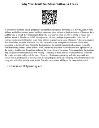 Why You Should Not Stand Without A Thesis
In the same way that a house, gorgeously designed and elegantly decorated as it may be, cannot stand
without a solid foundation, so can a college essay not stand without a thesis statement. Of course, facts
and the way in which they are presented are vital to whatever point a writer is trying to make, but
without a central foundation to link the arguments, all one can hope to present is a collection of
various points jumbled together in an futile attempt to grasp some sense of reason. A thesis is precisely
that foundation; a crucial statement that tells the reader what to expect from the rest of the paper ,
according to Writing Center. Since the thesis presents the central arguments of an essay, it must be
corroborated by the rest of the author s work, otherwise it will not suffice to convince a professor of
the matters it addresses. In addition to being the cornerstone of the essay, Aims says that a thesis states
why the essay is important and worth reading . Certainly, a thesis may be well constructed to inform
the reader about the subject of the paper. However, if it is not captivating and fails to provide the
reader with a good reason as to why he or she should spend their time learning about the matters of the
essay, the writer has already made a fatal flaw since the reader will begin the essay uninterested.
... Get more on HelpWriting.net ...
 