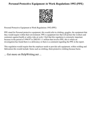 Personal Protective Equipment At Work Regulations 1992 (PPE)
Personal Protective Equipment at Work Regulations 1992 (PPE)
PPE stand for Personal protective equipment, this would refer to clothing, goggles, the equipment that
they would require within their environment. PPE is equipment law that will protect the workers and
customers against health or safety risks at work. I feel that this regulation is extremely important
because in the period of 1996/97 to 2002/03 1.1 million that involve PPE, this is where an
investigation has found there is a deficiency or there is a comment regarding the PPE in the report.
This regulation would require that the employer needs to provide safe equipment, within welding and
fabrication this would include: Items such as clothing, thick protective clothing because burns
... Get more on HelpWriting.net ...
 