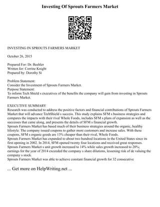 Investing Of Sprouts Farmers Market
INVESTING IN SPROUTS FARMERS MARKET
October 26, 2015
Prepared For: Dr. Beehler
Written for: Corrine Knight
Prepared by: Dorothy Si
Problem Statement:
Consider the Investment of Sprouts Farmers Market.
Purpose Statement:
To inform Tech Shield s executives of the benefits the company will gain from investing in Sprouts
Farmers Market.
EXECUTIVE SUMMARY
Research was conducted to address the positive factors and financial contributions of Sprouts Farmers
Market that will advance TechShield s success. This study explains SFM s business strategies and
compares the impacts with their rival Whole Foods, includes SFM s plans of expansion as well as the
successes that came along, and presents the details of SFM s financial growth.
Sprouts Farmers Market has based much of their business strategies around the organic, healthy
lifestyle. The company issued coupons to gather more customers and increase sales. With these
coupons, SFM s organic goods are 13% cheaper than their rival, Whole Foods.
Sprouts Farmers Market has expanded to about two hundred locations in the United States since its
first opening in 2002. In 2014, SFM opened twenty four locations and received great responses.
Sprouts Farmers Market s unit growth increased to 14% while sales growth increased to 20%;
earnings for the year of 2014 exceeded the company s share dilutions, lessening risk of de valuing the
company s stock.
Sprouts Farmers Market was able to achieve constant financial growth for 32 consecutive
... Get more on HelpWriting.net ...
 