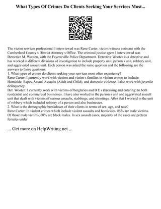 What Types Of Crimes Do Clients Seeking Your Services Most...
The victim services professional I interviewed was Rene Carter, victim/witness assistant with the
Cumberland County s District Attorney s Office. The criminal justice agent I interviewed was
Detective M. Wooten, with the Fayetteville Police Department. Detective Wooten is a detective and
has worked in different divisions of investigation to include property unit, person s unit, robbery unit,
and aggravated assault unit. Each person was asked the same question and the following are the
answers to those questions:
1. What types of crimes do clients seeking your services most often experience?
Rene Carter: I currently work with victims and victim s families in violent crimes to include:
Homicide, Rapes, Sexual Assaults (Adult and Child), and domestic violence. I also work with juvenile
delinquency.
Det. Wooten: I currently work with victims of burglaries and B E s (breaking and entering) to both
residential and commercial businesses. I have also worked in the person s unit and aggravated assault
unit that dealt with victims of serious assaults, stabbings, and shootings. After that I worked in the unit
of robbery which included robbery of a person and also businesses.
2. What is the demographic breakdown of their clients in terms of sex, age, and race?
Rene Carter: In violent crimes which include violent assaults and homicides, 85% are male victims.
Of those male victims, 60% are black males. In sex assault cases, majority of the cases are preteen
females under
... Get more on HelpWriting.net ...
 