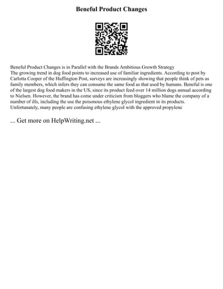Beneful Product Changes
Beneful Product Changes is in Parallel with the Brands Ambitious Growth Strategy
The growing trend in dog food points to increased use of familiar ingredients. According to post by
Carlotta Cooper of the Huffington Post, surveys are increasingly showing that people think of pets as
family members, which infers they can consume the same food as that used by humans. Beneful is one
of the largest dog food makers in the US, since its product feed over 14 million dogs annual according
to Nielsen. However, the brand has come under criticism from bloggers who blame the company of a
number of ills, including the use the poisonous ethylene glycol ingredient in its products.
Unfortunately, many people are confusing ethylene glycol with the approved propylene
... Get more on HelpWriting.net ...
 
