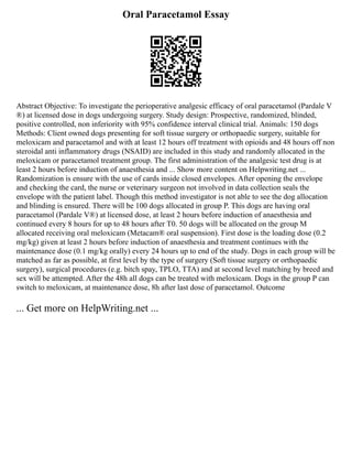 Oral Paracetamol Essay
Abstract Objective: To investigate the perioperative analgesic efficacy of oral paracetamol (Pardale V
®) at licensed dose in dogs undergoing surgery. Study design: Prospective, randomized, blinded,
positive controlled, non inferiority with 95% confidence interval clinical trial. Animals: 150 dogs
Methods: Client owned dogs presenting for soft tissue surgery or orthopaedic surgery, suitable for
meloxicam and paracetamol and with at least 12 hours off treatment with opioids and 48 hours off non
steroidal anti inflammatory drugs (NSAID) are included in this study and randomly allocated in the
meloxicam or paracetamol treatment group. The first administration of the analgesic test drug is at
least 2 hours before induction of anaesthesia and ... Show more content on Helpwriting.net ...
Randomization is ensure with the use of cards inside closed envelopes. After opening the envelope
and checking the card, the nurse or veterinary surgeon not involved in data collection seals the
envelope with the patient label. Though this method investigator is not able to see the dog allocation
and blinding is ensured. There will be 100 dogs allocated in group P. This dogs are having oral
paracetamol (Pardale V®) at licensed dose, at least 2 hours before induction of anaesthesia and
continued every 8 hours for up to 48 hours after T0. 50 dogs will be allocated on the group M
allocated receiving oral meloxicam (Metacam® oral suspension). First dose is the loading dose (0.2
mg/kg) given at least 2 hours before induction of anaesthesia and treatment continues with the
maintenance dose (0.1 mg/kg orally) every 24 hours up to end of the study. Dogs in each group will be
matched as far as possible, at first level by the type of surgery (Soft tissue surgery or orthopaedic
surgery), surgical procedures (e.g. bitch spay, TPLO, TTA) and at second level matching by breed and
sex will be attempted. After the 48h all dogs can be treated with meloxicam. Dogs in the group P can
switch to meloxicam, at maintenance dose, 8h after last dose of paracetamol. Outcome
... Get more on HelpWriting.net ...
 