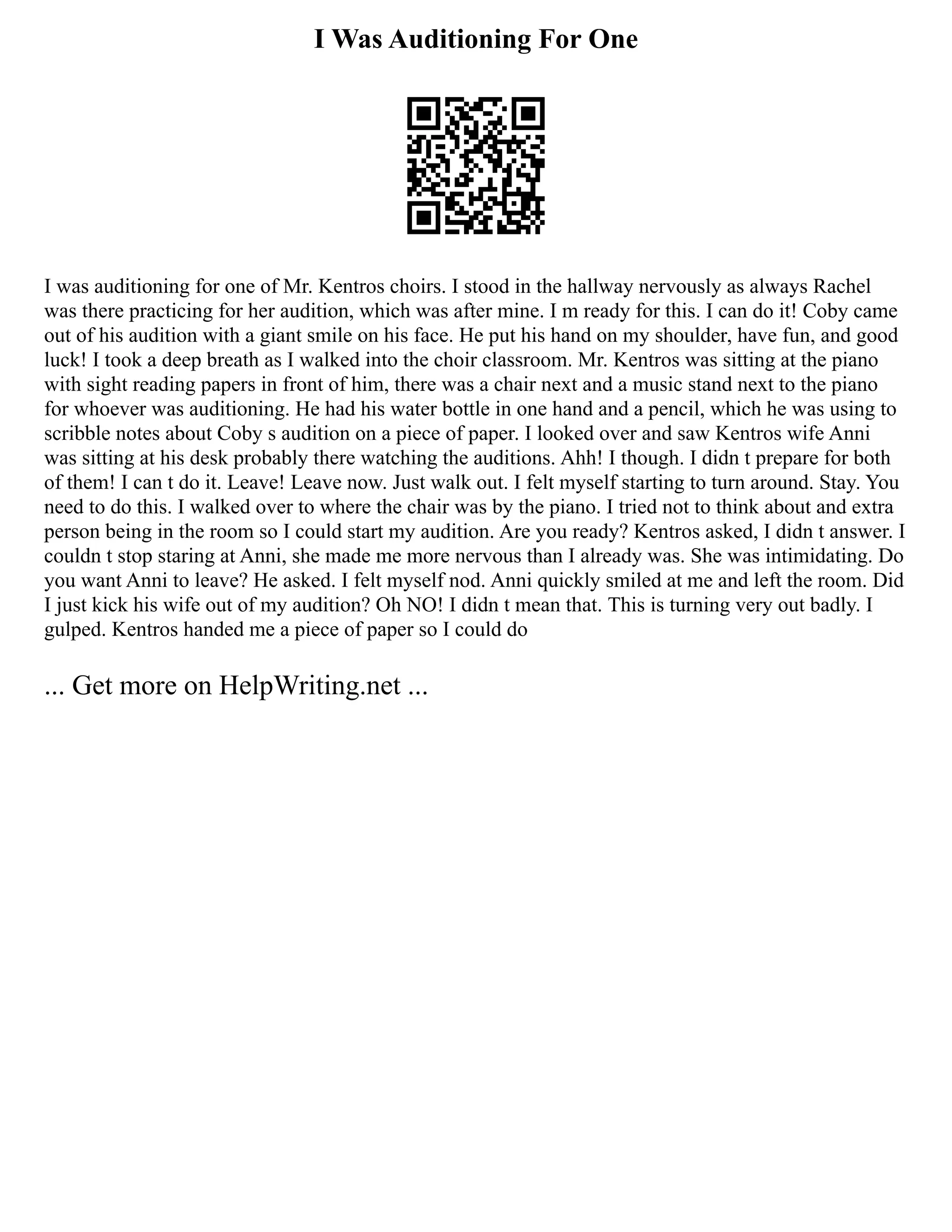 I Was Auditioning For One
I was auditioning for one of Mr. Kentros choirs. I stood in the hallway nervously as always Rachel
was there practicing for her audition, which was after mine. I m ready for this. I can do it! Coby came
out of his audition with a giant smile on his face. He put his hand on my shoulder, have fun, and good
luck! I took a deep breath as I walked into the choir classroom. Mr. Kentros was sitting at the piano
with sight reading papers in front of him, there was a chair next and a music stand next to the piano
for whoever was auditioning. He had his water bottle in one hand and a pencil, which he was using to
scribble notes about Coby s audition on a piece of paper. I looked over and saw Kentros wife Anni
was sitting at his desk probably there watching the auditions. Ahh! I though. I didn t prepare for both
of them! I can t do it. Leave! Leave now. Just walk out. I felt myself starting to turn around. Stay. You
need to do this. I walked over to where the chair was by the piano. I tried not to think about and extra
person being in the room so I could start my audition. Are you ready? Kentros asked, I didn t answer. I
couldn t stop staring at Anni, she made me more nervous than I already was. She was intimidating. Do
you want Anni to leave? He asked. I felt myself nod. Anni quickly smiled at me and left the room. Did
I just kick his wife out of my audition? Oh NO! I didn t mean that. This is turning very out badly. I
gulped. Kentros handed me a piece of paper so I could do
... Get more on HelpWriting.net ...
 