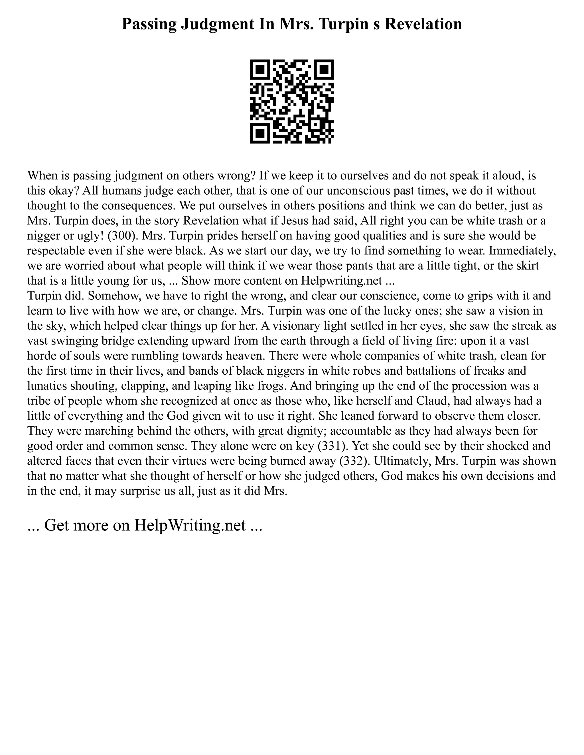 Passing Judgment In Mrs. Turpin s Revelation
When is passing judgment on others wrong? If we keep it to ourselves and do not speak it aloud, is
this okay? All humans judge each other, that is one of our unconscious past times, we do it without
thought to the consequences. We put ourselves in others positions and think we can do better, just as
Mrs. Turpin does, in the story Revelation what if Jesus had said, All right you can be white trash or a
nigger or ugly! (300). Mrs. Turpin prides herself on having good qualities and is sure she would be
respectable even if she were black. As we start our day, we try to find something to wear. Immediately,
we are worried about what people will think if we wear those pants that are a little tight, or the skirt
that is a little young for us, ... Show more content on Helpwriting.net ...
Turpin did. Somehow, we have to right the wrong, and clear our conscience, come to grips with it and
learn to live with how we are, or change. Mrs. Turpin was one of the lucky ones; she saw a vision in
the sky, which helped clear things up for her. A visionary light settled in her eyes, she saw the streak as
vast swinging bridge extending upward from the earth through a field of living fire: upon it a vast
horde of souls were rumbling towards heaven. There were whole companies of white trash, clean for
the first time in their lives, and bands of black niggers in white robes and battalions of freaks and
lunatics shouting, clapping, and leaping like frogs. And bringing up the end of the procession was a
tribe of people whom she recognized at once as those who, like herself and Claud, had always had a
little of everything and the God given wit to use it right. She leaned forward to observe them closer.
They were marching behind the others, with great dignity; accountable as they had always been for
good order and common sense. They alone were on key (331). Yet she could see by their shocked and
altered faces that even their virtues were being burned away (332). Ultimately, Mrs. Turpin was shown
that no matter what she thought of herself or how she judged others, God makes his own decisions and
in the end, it may surprise us all, just as it did Mrs.
... Get more on HelpWriting.net ...
 