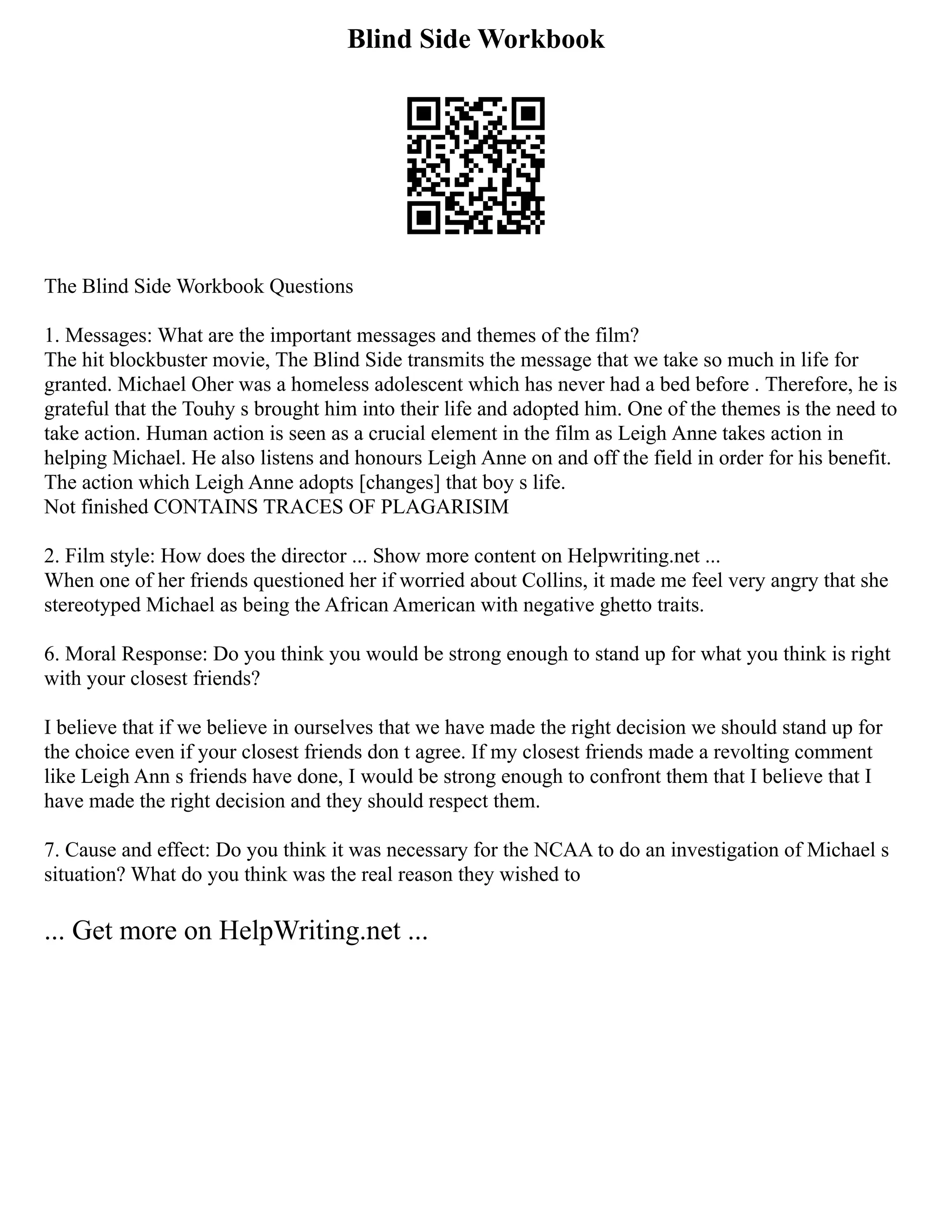 Blind Side Workbook
The Blind Side Workbook Questions
1. Messages: What are the important messages and themes of the film?
The hit blockbuster movie, The Blind Side transmits the message that we take so much in life for
granted. Michael Oher was a homeless adolescent which has never had a bed before . Therefore, he is
grateful that the Touhy s brought him into their life and adopted him. One of the themes is the need to
take action. Human action is seen as a crucial element in the film as Leigh Anne takes action in
helping Michael. He also listens and honours Leigh Anne on and off the field in order for his benefit.
The action which Leigh Anne adopts [changes] that boy s life.
Not finished CONTAINS TRACES OF PLAGARISIM
2. Film style: How does the director ... Show more content on Helpwriting.net ...
When one of her friends questioned her if worried about Collins, it made me feel very angry that she
stereotyped Michael as being the African American with negative ghetto traits.
6. Moral Response: Do you think you would be strong enough to stand up for what you think is right
with your closest friends?
I believe that if we believe in ourselves that we have made the right decision we should stand up for
the choice even if your closest friends don t agree. If my closest friends made a revolting comment
like Leigh Ann s friends have done, I would be strong enough to confront them that I believe that I
have made the right decision and they should respect them.
7. Cause and effect: Do you think it was necessary for the NCAA to do an investigation of Michael s
situation? What do you think was the real reason they wished to
... Get more on HelpWriting.net ...
 
