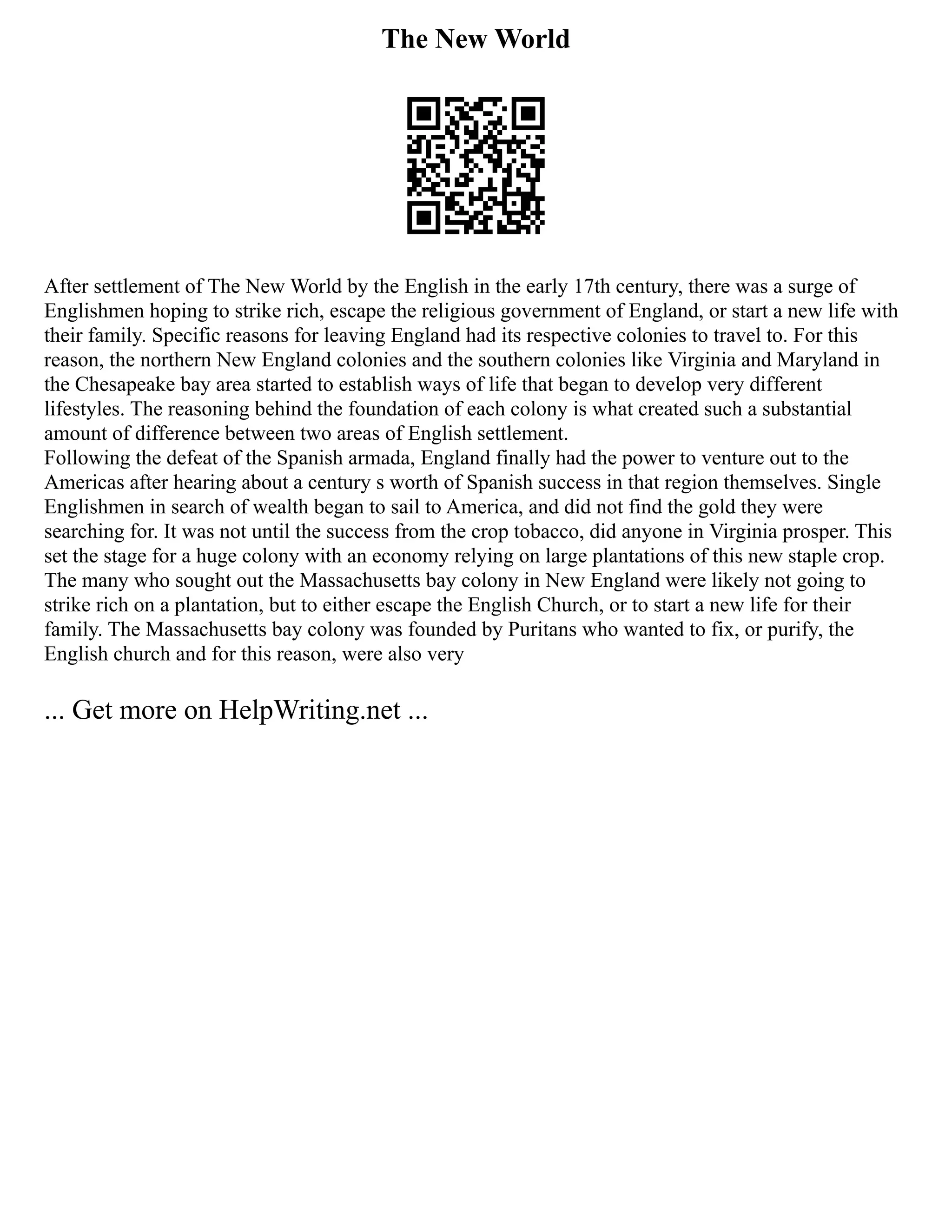 The New World
After settlement of The New World by the English in the early 17th century, there was a surge of
Englishmen hoping to strike rich, escape the religious government of England, or start a new life with
their family. Specific reasons for leaving England had its respective colonies to travel to. For this
reason, the northern New England colonies and the southern colonies like Virginia and Maryland in
the Chesapeake bay area started to establish ways of life that began to develop very different
lifestyles. The reasoning behind the foundation of each colony is what created such a substantial
amount of difference between two areas of English settlement.
Following the defeat of the Spanish armada, England finally had the power to venture out to the
Americas after hearing about a century s worth of Spanish success in that region themselves. Single
Englishmen in search of wealth began to sail to America, and did not find the gold they were
searching for. It was not until the success from the crop tobacco, did anyone in Virginia prosper. This
set the stage for a huge colony with an economy relying on large plantations of this new staple crop.
The many who sought out the Massachusetts bay colony in New England were likely not going to
strike rich on a plantation, but to either escape the English Church, or to start a new life for their
family. The Massachusetts bay colony was founded by Puritans who wanted to fix, or purify, the
English church and for this reason, were also very
... Get more on HelpWriting.net ...
 