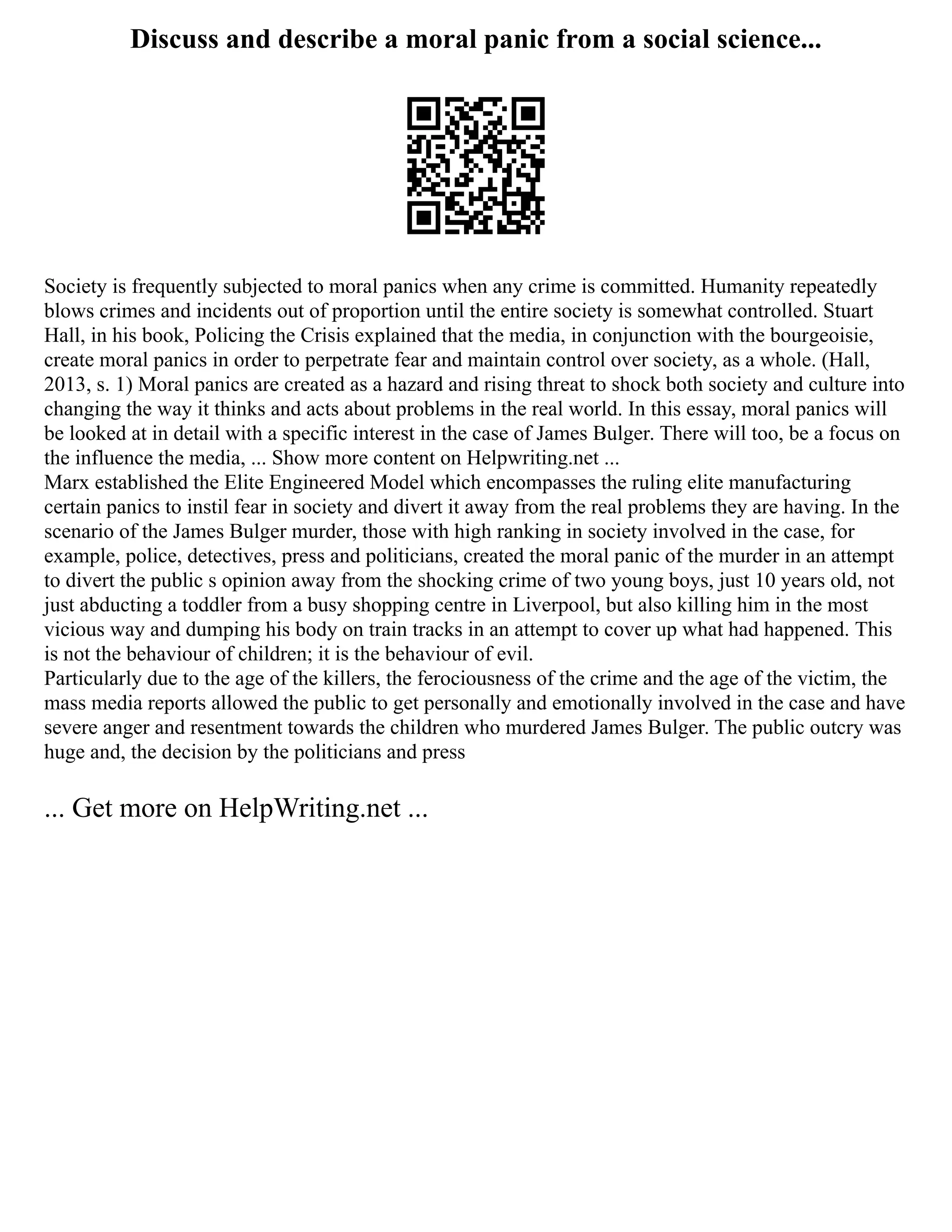 Discuss and describe a moral panic from a social science...
Society is frequently subjected to moral panics when any crime is committed. Humanity repeatedly
blows crimes and incidents out of proportion until the entire society is somewhat controlled. Stuart
Hall, in his book, Policing the Crisis explained that the media, in conjunction with the bourgeoisie,
create moral panics in order to perpetrate fear and maintain control over society, as a whole. (Hall,
2013, s. 1) Moral panics are created as a hazard and rising threat to shock both society and culture into
changing the way it thinks and acts about problems in the real world. In this essay, moral panics will
be looked at in detail with a specific interest in the case of James Bulger. There will too, be a focus on
the influence the media, ... Show more content on Helpwriting.net ...
Marx established the Elite Engineered Model which encompasses the ruling elite manufacturing
certain panics to instil fear in society and divert it away from the real problems they are having. In the
scenario of the James Bulger murder, those with high ranking in society involved in the case, for
example, police, detectives, press and politicians, created the moral panic of the murder in an attempt
to divert the public s opinion away from the shocking crime of two young boys, just 10 years old, not
just abducting a toddler from a busy shopping centre in Liverpool, but also killing him in the most
vicious way and dumping his body on train tracks in an attempt to cover up what had happened. This
is not the behaviour of children; it is the behaviour of evil.
Particularly due to the age of the killers, the ferociousness of the crime and the age of the victim, the
mass media reports allowed the public to get personally and emotionally involved in the case and have
severe anger and resentment towards the children who murdered James Bulger. The public outcry was
huge and, the decision by the politicians and press
... Get more on HelpWriting.net ...
 