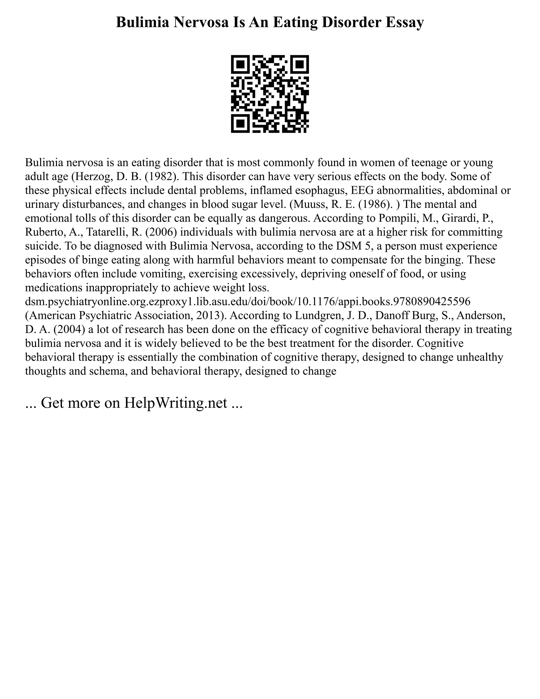 Bulimia Nervosa Is An Eating Disorder Essay
Bulimia nervosa is an eating disorder that is most commonly found in women of teenage or young
adult age (Herzog, D. B. (1982). This disorder can have very serious effects on the body. Some of
these physical effects include dental problems, inflamed esophagus, EEG abnormalities, abdominal or
urinary disturbances, and changes in blood sugar level. (Muuss, R. E. (1986). ) The mental and
emotional tolls of this disorder can be equally as dangerous. According to Pompili, M., Girardi, P.,
Ruberto, A., Tatarelli, R. (2006) individuals with bulimia nervosa are at a higher risk for committing
suicide. To be diagnosed with Bulimia Nervosa, according to the DSM 5, a person must experience
episodes of binge eating along with harmful behaviors meant to compensate for the binging. These
behaviors often include vomiting, exercising excessively, depriving oneself of food, or using
medications inappropriately to achieve weight loss.
dsm.psychiatryonline.org.ezproxy1.lib.asu.edu/doi/book/10.1176/appi.books.9780890425596
(American Psychiatric Association, 2013). According to Lundgren, J. D., Danoff Burg, S., Anderson,
D. A. (2004) a lot of research has been done on the efficacy of cognitive behavioral therapy in treating
bulimia nervosa and it is widely believed to be the best treatment for the disorder. Cognitive
behavioral therapy is essentially the combination of cognitive therapy, designed to change unhealthy
thoughts and schema, and behavioral therapy, designed to change
... Get more on HelpWriting.net ...
 