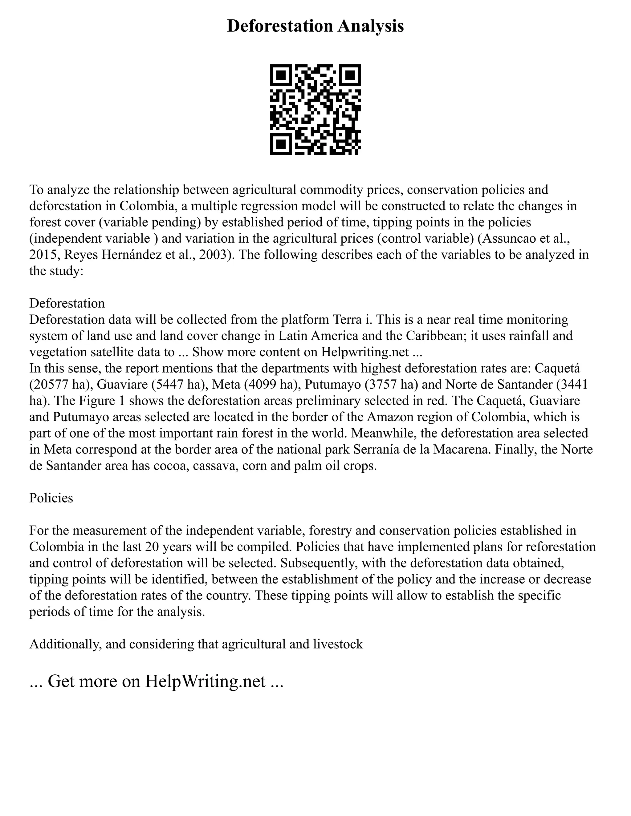 Deforestation Analysis
To analyze the relationship between agricultural commodity prices, conservation policies and
deforestation in Colombia, a multiple regression model will be constructed to relate the changes in
forest cover (variable pending) by established period of time, tipping points in the policies
(independent variable ) and variation in the agricultural prices (control variable) (Assuncao et al.,
2015, Reyes Hernández et al., 2003). The following describes each of the variables to be analyzed in
the study:
Deforestation
Deforestation data will be collected from the platform Terra i. This is a near real time monitoring
system of land use and land cover change in Latin America and the Caribbean; it uses rainfall and
vegetation satellite data to ... Show more content on Helpwriting.net ...
In this sense, the report mentions that the departments with highest deforestation rates are: Caquetá
(20577 ha), Guaviare (5447 ha), Meta (4099 ha), Putumayo (3757 ha) and Norte de Santander (3441
ha). The Figure 1 shows the deforestation areas preliminary selected in red. The Caquetá, Guaviare
and Putumayo areas selected are located in the border of the Amazon region of Colombia, which is
part of one of the most important rain forest in the world. Meanwhile, the deforestation area selected
in Meta correspond at the border area of the national park Serranía de la Macarena. Finally, the Norte
de Santander area has cocoa, cassava, corn and palm oil crops.
Policies
For the measurement of the independent variable, forestry and conservation policies established in
Colombia in the last 20 years will be compiled. Policies that have implemented plans for reforestation
and control of deforestation will be selected. Subsequently, with the deforestation data obtained,
tipping points will be identified, between the establishment of the policy and the increase or decrease
of the deforestation rates of the country. These tipping points will allow to establish the specific
periods of time for the analysis.
Additionally, and considering that agricultural and livestock
... Get more on HelpWriting.net ...
 