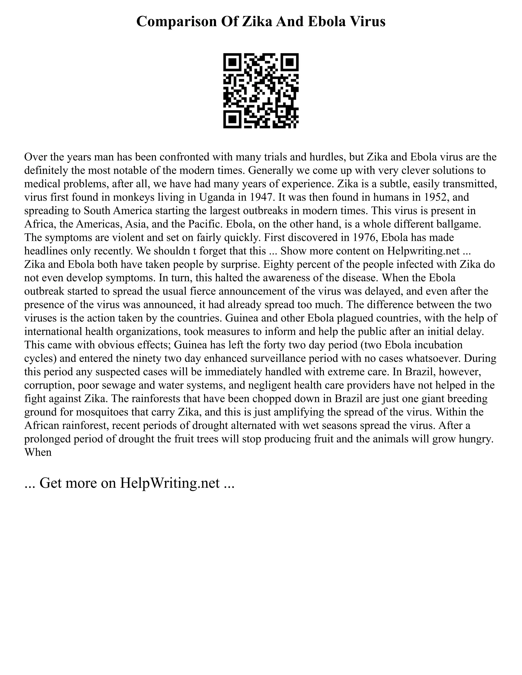 Comparison Of Zika And Ebola Virus
Over the years man has been confronted with many trials and hurdles, but Zika and Ebola virus are the
definitely the most notable of the modern times. Generally we come up with very clever solutions to
medical problems, after all, we have had many years of experience. Zika is a subtle, easily transmitted,
virus first found in monkeys living in Uganda in 1947. It was then found in humans in 1952, and
spreading to South America starting the largest outbreaks in modern times. This virus is present in
Africa, the Americas, Asia, and the Pacific. Ebola, on the other hand, is a whole different ballgame.
The symptoms are violent and set on fairly quickly. First discovered in 1976, Ebola has made
headlines only recently. We shouldn t forget that this ... Show more content on Helpwriting.net ...
Zika and Ebola both have taken people by surprise. Eighty percent of the people infected with Zika do
not even develop symptoms. In turn, this halted the awareness of the disease. When the Ebola
outbreak started to spread the usual fierce announcement of the virus was delayed, and even after the
presence of the virus was announced, it had already spread too much. The difference between the two
viruses is the action taken by the countries. Guinea and other Ebola plagued countries, with the help of
international health organizations, took measures to inform and help the public after an initial delay.
This came with obvious effects; Guinea has left the forty two day period (two Ebola incubation
cycles) and entered the ninety two day enhanced surveillance period with no cases whatsoever. During
this period any suspected cases will be immediately handled with extreme care. In Brazil, however,
corruption, poor sewage and water systems, and negligent health care providers have not helped in the
fight against Zika. The rainforests that have been chopped down in Brazil are just one giant breeding
ground for mosquitoes that carry Zika, and this is just amplifying the spread of the virus. Within the
African rainforest, recent periods of drought alternated with wet seasons spread the virus. After a
prolonged period of drought the fruit trees will stop producing fruit and the animals will grow hungry.
When
... Get more on HelpWriting.net ...
 