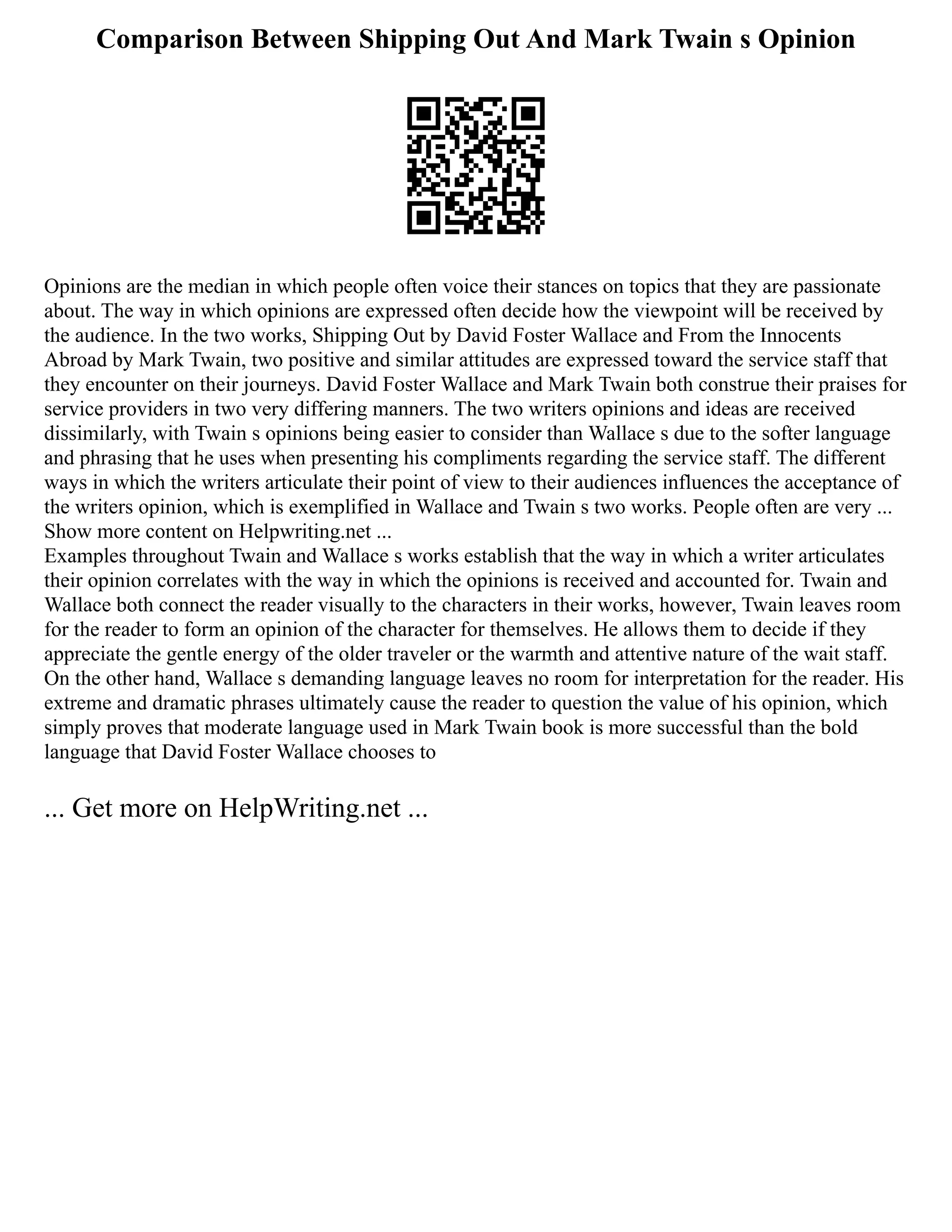 Comparison Between Shipping Out And Mark Twain s Opinion
Opinions are the median in which people often voice their stances on topics that they are passionate
about. The way in which opinions are expressed often decide how the viewpoint will be received by
the audience. In the two works, Shipping Out by David Foster Wallace and From the Innocents
Abroad by Mark Twain, two positive and similar attitudes are expressed toward the service staff that
they encounter on their journeys. David Foster Wallace and Mark Twain both construe their praises for
service providers in two very differing manners. The two writers opinions and ideas are received
dissimilarly, with Twain s opinions being easier to consider than Wallace s due to the softer language
and phrasing that he uses when presenting his compliments regarding the service staff. The different
ways in which the writers articulate their point of view to their audiences influences the acceptance of
the writers opinion, which is exemplified in Wallace and Twain s two works. People often are very ...
Show more content on Helpwriting.net ...
Examples throughout Twain and Wallace s works establish that the way in which a writer articulates
their opinion correlates with the way in which the opinions is received and accounted for. Twain and
Wallace both connect the reader visually to the characters in their works, however, Twain leaves room
for the reader to form an opinion of the character for themselves. He allows them to decide if they
appreciate the gentle energy of the older traveler or the warmth and attentive nature of the wait staff.
On the other hand, Wallace s demanding language leaves no room for interpretation for the reader. His
extreme and dramatic phrases ultimately cause the reader to question the value of his opinion, which
simply proves that moderate language used in Mark Twain book is more successful than the bold
language that David Foster Wallace chooses to
... Get more on HelpWriting.net ...
 
