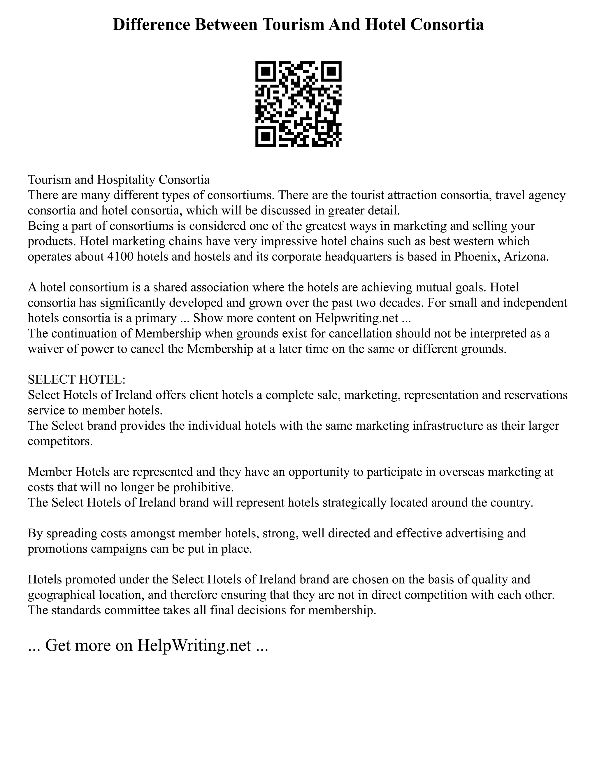 Difference Between Tourism And Hotel Consortia
Tourism and Hospitality Consortia
There are many different types of consortiums. There are the tourist attraction consortia, travel agency
consortia and hotel consortia, which will be discussed in greater detail.
Being a part of consortiums is considered one of the greatest ways in marketing and selling your
products. Hotel marketing chains have very impressive hotel chains such as best western which
operates about 4100 hotels and hostels and its corporate headquarters is based in Phoenix, Arizona.
A hotel consortium is a shared association where the hotels are achieving mutual goals. Hotel
consortia has significantly developed and grown over the past two decades. For small and independent
hotels consortia is a primary ... Show more content on Helpwriting.net ...
The continuation of Membership when grounds exist for cancellation should not be interpreted as a
waiver of power to cancel the Membership at a later time on the same or different grounds.
SELECT HOTEL:
Select Hotels of Ireland offers client hotels a complete sale, marketing, representation and reservations
service to member hotels.
The Select brand provides the individual hotels with the same marketing infrastructure as their larger
competitors.
Member Hotels are represented and they have an opportunity to participate in overseas marketing at
costs that will no longer be prohibitive.
The Select Hotels of Ireland brand will represent hotels strategically located around the country.
By spreading costs amongst member hotels, strong, well directed and effective advertising and
promotions campaigns can be put in place.
Hotels promoted under the Select Hotels of Ireland brand are chosen on the basis of quality and
geographical location, and therefore ensuring that they are not in direct competition with each other.
The standards committee takes all final decisions for membership.
... Get more on HelpWriting.net ...
 