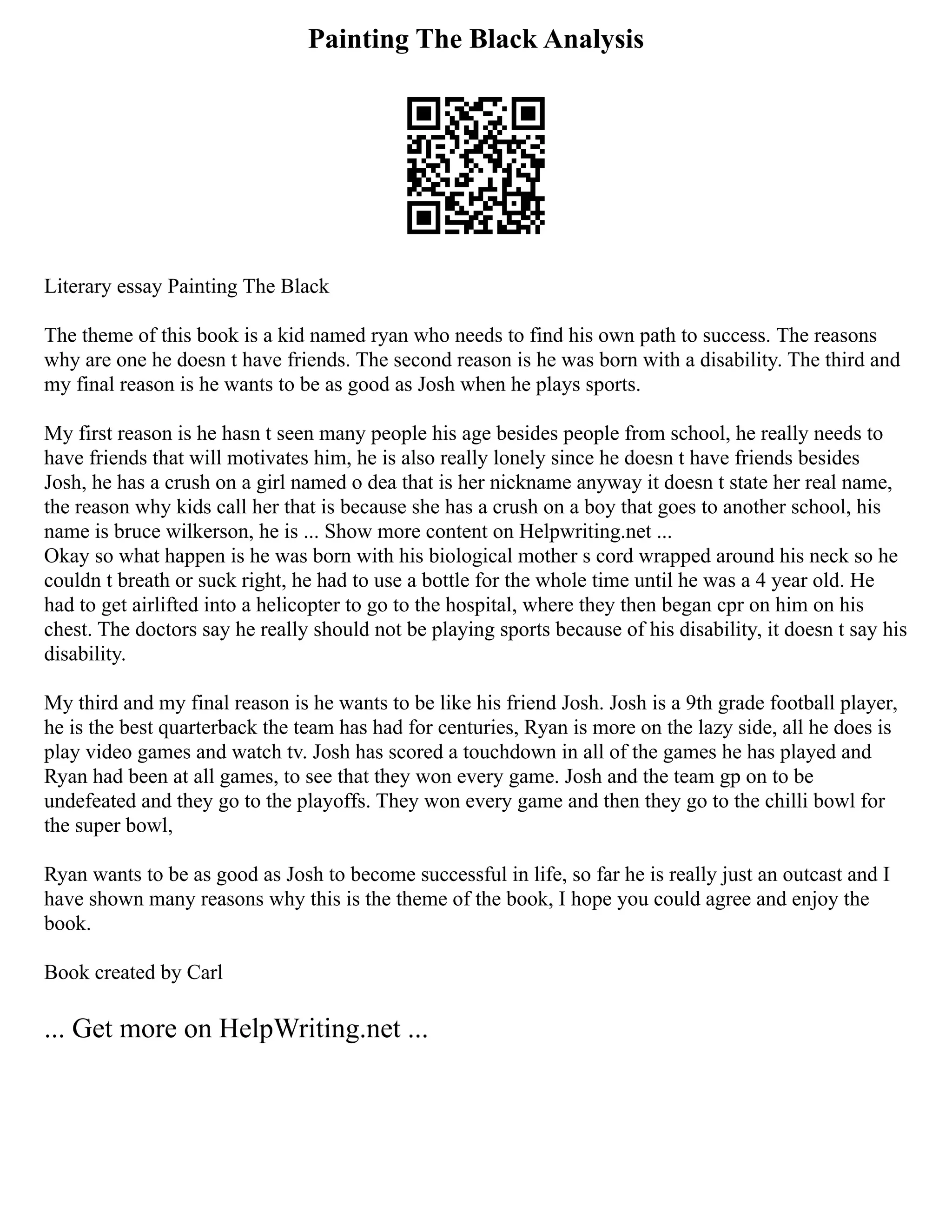 Painting The Black Analysis
Literary essay Painting The Black
The theme of this book is a kid named ryan who needs to find his own path to success. The reasons
why are one he doesn t have friends. The second reason is he was born with a disability. The third and
my final reason is he wants to be as good as Josh when he plays sports.
My first reason is he hasn t seen many people his age besides people from school, he really needs to
have friends that will motivates him, he is also really lonely since he doesn t have friends besides
Josh, he has a crush on a girl named o dea that is her nickname anyway it doesn t state her real name,
the reason why kids call her that is because she has a crush on a boy that goes to another school, his
name is bruce wilkerson, he is ... Show more content on Helpwriting.net ...
Okay so what happen is he was born with his biological mother s cord wrapped around his neck so he
couldn t breath or suck right, he had to use a bottle for the whole time until he was a 4 year old. He
had to get airlifted into a helicopter to go to the hospital, where they then began cpr on him on his
chest. The doctors say he really should not be playing sports because of his disability, it doesn t say his
disability.
My third and my final reason is he wants to be like his friend Josh. Josh is a 9th grade football player,
he is the best quarterback the team has had for centuries, Ryan is more on the lazy side, all he does is
play video games and watch tv. Josh has scored a touchdown in all of the games he has played and
Ryan had been at all games, to see that they won every game. Josh and the team gp on to be
undefeated and they go to the playoffs. They won every game and then they go to the chilli bowl for
the super bowl,
Ryan wants to be as good as Josh to become successful in life, so far he is really just an outcast and I
have shown many reasons why this is the theme of the book, I hope you could agree and enjoy the
book.
Book created by Carl
... Get more on HelpWriting.net ...
 