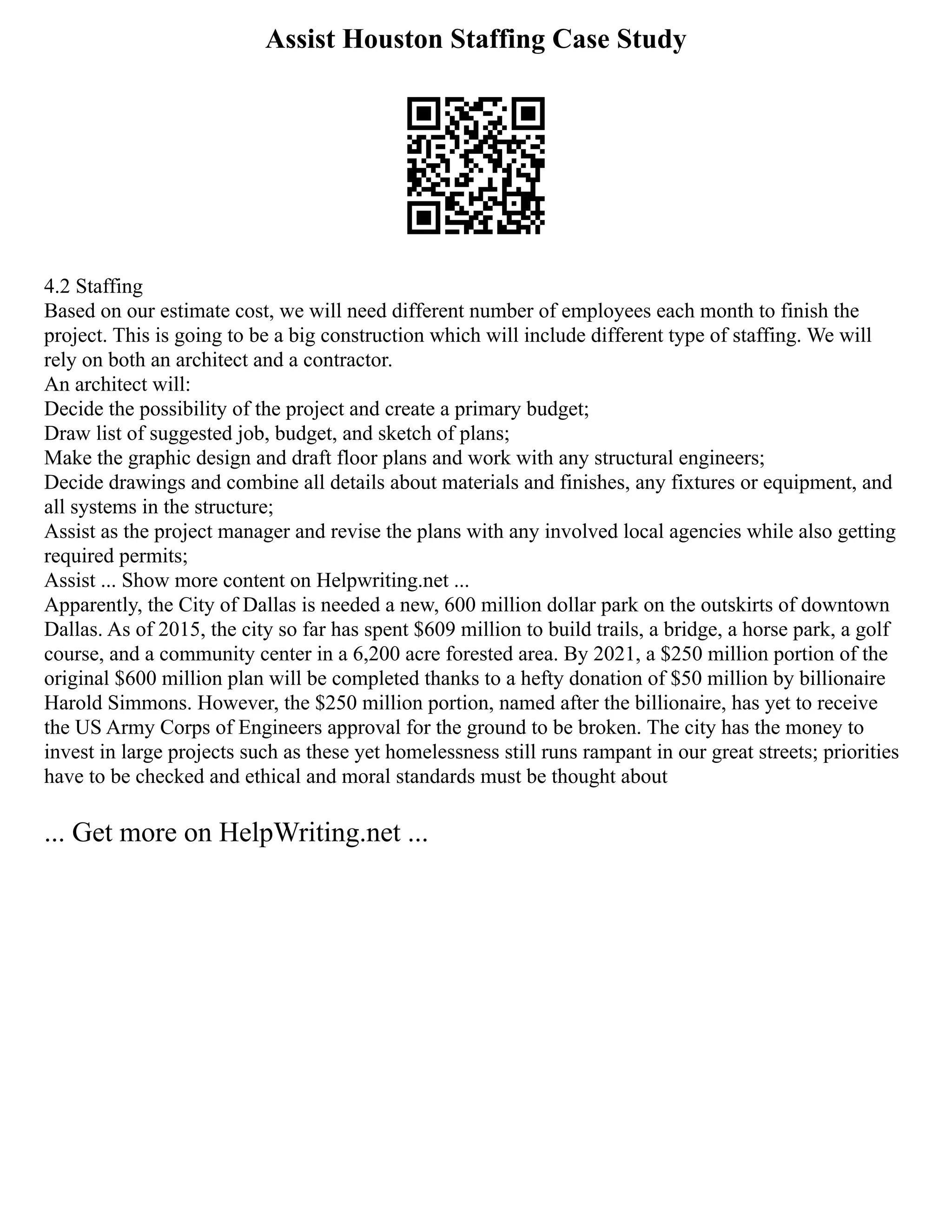 Assist Houston Staffing Case Study
4.2 Staffing
Based on our estimate cost, we will need different number of employees each month to finish the
project. This is going to be a big construction which will include different type of staffing. We will
rely on both an architect and a contractor.
An architect will:
Decide the possibility of the project and create a primary budget;
Draw list of suggested job, budget, and sketch of plans;
Make the graphic design and draft floor plans and work with any structural engineers;
Decide drawings and combine all details about materials and finishes, any fixtures or equipment, and
all systems in the structure;
Assist as the project manager and revise the plans with any involved local agencies while also getting
required permits;
Assist ... Show more content on Helpwriting.net ...
Apparently, the City of Dallas is needed a new, 600 million dollar park on the outskirts of downtown
Dallas. As of 2015, the city so far has spent $609 million to build trails, a bridge, a horse park, a golf
course, and a community center in a 6,200 acre forested area. By 2021, a $250 million portion of the
original $600 million plan will be completed thanks to a hefty donation of $50 million by billionaire
Harold Simmons. However, the $250 million portion, named after the billionaire, has yet to receive
the US Army Corps of Engineers approval for the ground to be broken. The city has the money to
invest in large projects such as these yet homelessness still runs rampant in our great streets; priorities
have to be checked and ethical and moral standards must be thought about
... Get more on HelpWriting.net ...
 