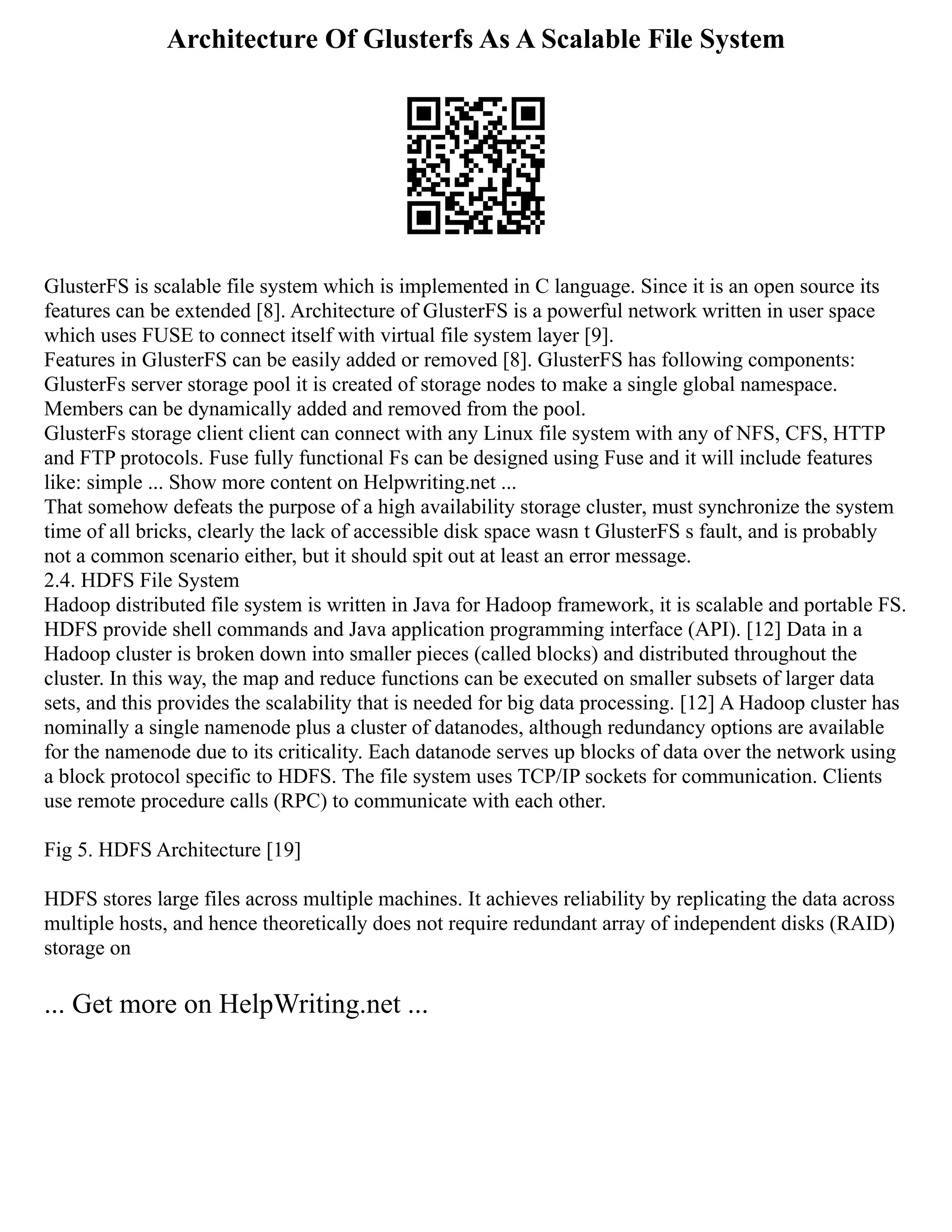 Architecture Of Glusterfs As A Scalable File System
GlusterFS is scalable file system which is implemented in C language. Since it is an open source its
features can be extended [8]. Architecture of GlusterFS is a powerful network written in user space
which uses FUSE to connect itself with virtual file system layer [9].
Features in GlusterFS can be easily added or removed [8]. GlusterFS has following components:
GlusterFs server storage pool it is created of storage nodes to make a single global namespace.
Members can be dynamically added and removed from the pool.
GlusterFs storage client client can connect with any Linux file system with any of NFS, CFS, HTTP
and FTP protocols. Fuse fully functional Fs can be designed using Fuse and it will include features
like: simple ... Show more content on Helpwriting.net ...
That somehow defeats the purpose of a high availability storage cluster, must synchronize the system
time of all bricks, clearly the lack of accessible disk space wasn t GlusterFS s fault, and is probably
not a common scenario either, but it should spit out at least an error message.
2.4. HDFS File System
Hadoop distributed file system is written in Java for Hadoop framework, it is scalable and portable FS.
HDFS provide shell commands and Java application programming interface (API). [12] Data in a
Hadoop cluster is broken down into smaller pieces (called blocks) and distributed throughout the
cluster. In this way, the map and reduce functions can be executed on smaller subsets of larger data
sets, and this provides the scalability that is needed for big data processing. [12] A Hadoop cluster has
nominally a single namenode plus a cluster of datanodes, although redundancy options are available
for the namenode due to its criticality. Each datanode serves up blocks of data over the network using
a block protocol specific to HDFS. The file system uses TCP/IP sockets for communication. Clients
use remote procedure calls (RPC) to communicate with each other.
Fig 5. HDFS Architecture [19]
HDFS stores large files across multiple machines. It achieves reliability by replicating the data across
multiple hosts, and hence theoretically does not require redundant array of independent disks (RAID)
storage on
... Get more on HelpWriting.net ...
 